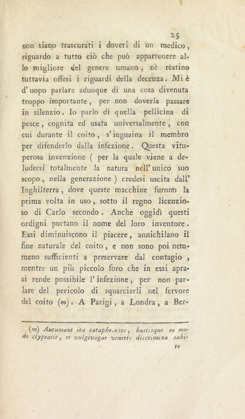 non siano trascurati i doveri di un medico, riguardo a tutto ciò che può appartenere al- lo migliore del genere umano , nè restino tuttavia offesi ì riguardi della decenza. Mi è d’uopo parlare adunque di una cosa divenuta troppo importante, per non doverla passare in silenzio. Io parlo di quella pellicina di pesce , cognita ed usata universalmente , con cui durante il coito, s’inguaina il membro per difenderlo dalia infezione. Questa vitu- perosa invenzione ( per la quale viene a de- ludersi totalmente la natura nell’unico suo scopo , nella generazione ) credesi uscita dall* Inghilterra , dove queste macchine furono la prima volta in uso, sotto il regno licenzio- so di Carlo secondo. Anche oggidì questi ordigni portano il nome del loro inventore . Essi diminuiscono il piacere, annichilano il fine naturale del coito, e non sono poi nem- meno sufficienti a preservare dal contagio , mentre un piu piccolo foro che in essi apra- si rende possibile 1* infezione, per non par- lare del pericolo di squarciarli nel fervore del coito (m). A Parigi , a Londra , a Ber- (w) Autumant ita catapbYi itos, bastisque eo mo- do clypeatis, se vulgivagae veneris discrimina subi- re