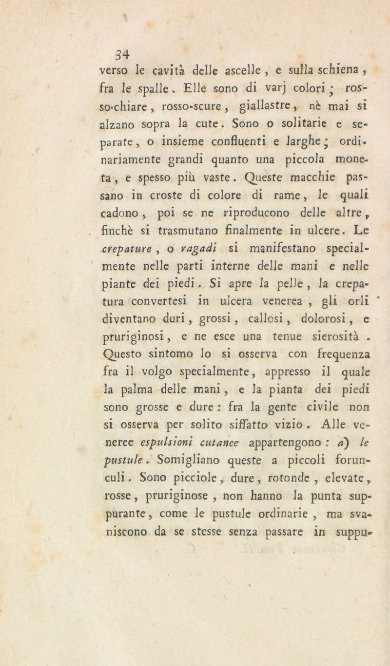 verso le cavità delle ascelle , e sulla schiena 5 fra le spalle . Elle sono di varj colori ’ ros- so-chiare , rosso-scure, giallastre, nè mai si alzano sopra la cute. Sono o solitarie e se- parate, o insieme confluenti e larghe j ordi- nariamente grandi quanto una piccola mone- ta , e spesso più vaste. Queste macchie pas- sano in croste di colore di rame, le quali cadono , poi se ne riproducono delle altre, finché si trasmutano finalmente in ulcere. Le crepature , o ragadi si manifestano special- mente nelle parti interne delie mani e nelle piante dei piedi. Si apre la pelle , la crepa- tura convertesi in ulcera venerea , gli orli diventano duri , grossi, callosi, dolorosi, e pruriginosi, e ne esce una tenue sierosità . Questo sintomo lo si osserva con frequenza fra il volgo specialmente, appresso il quale la palma delle mani, e la pianta dei piedi sono grosse e dure : fra la gente civile non si osserva per solito siffatto vizio . Alle ve- neree espulsioni cutanee appartengono : a) le pustule. Somigliano queste a piccoli forun- culi. Sono picciole , dure , rotonde , elevate , rosse, pruriginose , non hanno la punta sup- purante , come le pustule ordinarie , ma sva- niscono da se stesse senza passare in suppu--