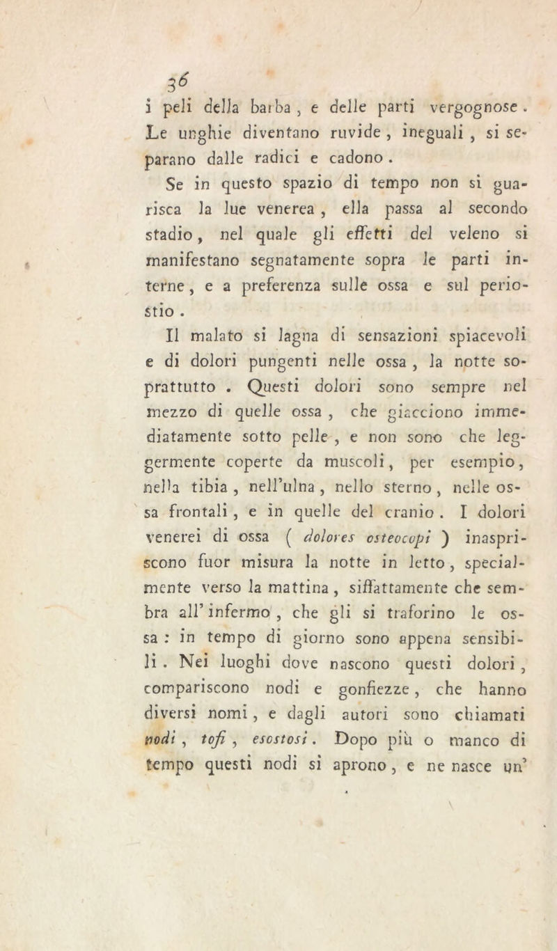 i peli della barba , e delle parti vergognose . Le unghie diventano ruvide , ineguali , si se- parano dalle radici e cadono . Se in questo spazio di tempo non si gua- risca la lue venerea , ella passa al secondo stadio, nel quale gli effetti del veleno si manifestano segnatamente sopra le parti in- terne , e a preferenza sulle ossa e sul perio- stio . Il malato si lagna di sensazioni spiacevoli e di dolori pungenti nelle ossa , la notte so- prattutto . Questi dolori sono sempre nel mezzo di quelle ossa , che giacciono imme- diatamente sotto pelle , e non sono che leg- germente coperte da muscoli, per esempio, nella tibia , nell’ulna , nello sterno , nelle os- sa frontali , e in quelle del cranio . I dolori venerei di ossa ( dolores osteocupt ) inaspri- scono fuor misura la notte in letto, special- mente verso la mattina , siffattamente che sem- bra all’ infermo , che gli si traforino le os- sa : in tempo di giorno sono appena sensibi- li . Nei luoghi dove nascono questi dolori , compariscono nodi e gonfiezze, che hanno diversi nomi, e dagli autori sono chiamati tiodi, tofi , esostosi. Dopo piu o manco di tempo questi nodi si aprono , e ne nasce un’