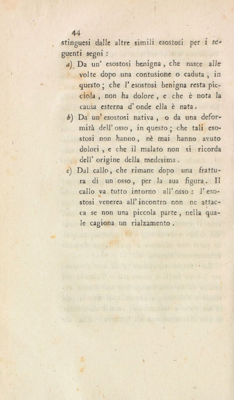 stinguesi dalle altre simili esostosi per i sé* guenti segni : a) Da un5 esostosi benigna , che nasce alle volte dopo una contusione o caduta , in questo • che 1* esostosi benigna resta pic- ciola , non ha dolore , e che è nota la causa esterna d’ onde ella è nata » b) Da un’ esostosi hativa , o da una defor- mità dell5 osso, in questo * che tali eso- stosi non hanno, nè mai hanno avuto dolori , e che il malato non si ricorda deir origine della medesima . e) Dal callo, che rimane dopo una frattu- ra di un osso, per la sua figura. II callo va tutto intorno all’ osso : 1’ eso» « stosi venerea all’incontro non ne attac- 1 ca se non una piccola parte , nella qua- le cagiona un rialzamento . / /