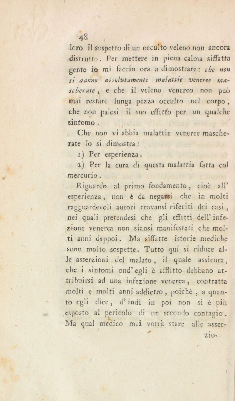 loro il sospetto di un occulto veleno non ancora distrutto. Per mettere in piena calma siffatta gente io mi faccio ora a dimostrare: che non si danno assolutamente malattie 'veneree ma- scherate , e che il veleno venereo non può mai restare lunga pezza occulto nel corpo , che non palesi il suo effetto per un qualche sintomo . Che non vi abbia malattie veneree masche- rate lo si dimostra : 1) Per esperienza. 2) Per la cura di questa malattia fatta col mercurio. Riguardo al primo fondamento, cioè all’ esperienza, non è da negarsi che in molti ragguardevoli autori trovansi riferiti dei casi , nei quali pretendesi che gli effetti dell’ infe- zione venerea non siansi manifestati che mol- ti anni dappoi. Ma siffatte istorie mediche sono molto sospette. Tutto qui si riduce al- le asserzioni del malato, il quale assicura, che i sintomi ond’egli è afflitto debbano at- tribuirsi ad una infezione venerea , contratta molti e molti anni addietro , poiché , a quan- to egli dice, d’ indi in poi non si è piu esposto al pericolo di un secondo contagio. Ma qual medico imi vorrà stare alle asser- ' 210* I