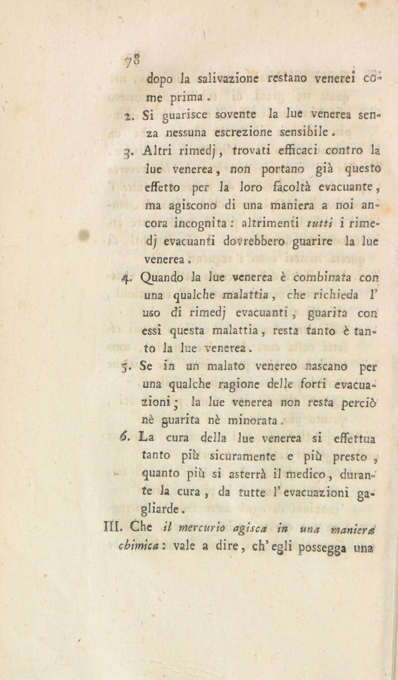 r,n . dopo Ja salivazione restano venerei co* me prima . 2. Si guarisce sovente la lue venerea sen- za nessuna escrezione sensibile . 3. Altri rimedj, trovati efficaci contro la lue venerea, non portano già questo effetto per la loro facoltà evacuante, ma agiscono di una maniera a noi an- cora incognita: altrimenti tutti i rime- dj evacuanti dovrebbero guarire la lue venerea. 4. Quando la lue venerea è combinata con una qualche malattia, che richieda V uso di rimedj evacuanti , guarita con essi questa malattia, resta tanto è tan- to la lue venerea. . Se in un malato venereo nascano per una qualche ragione delle forti evacua- zioni * la lue venerea non resta perciò nè guarita nè minorata. *. La cura della lue venerea si effettua tanto piti sicuramente e più presto 3 quanto più si asterrà il medico, duran- te Ja cura , da tutte l’evacuazioni ga- gliarde . III. Che il mercurio agisca in una maniera chimica: vale a dire, ch’egli possegga una