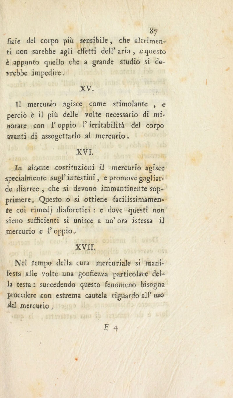 ■fìzie del corpo più sensibile, che altrimen- ti non sarebbe agli effetti dell’ aria , e questo è appunto quello che a grande studio si do- vrebbe impedire. XV. Il mercurio agisce come stimolante , e perciò è il più delle volte necessario di mi- norare con I* oppio r irritabilità del corpo avanti di assogettarlo al mercurio. XVI. In alcune costituzioni il mercurio agisce specialmente sugl’intestini, e promove gagliar- de diarree , che si devono immantinente sop- primere. Questo o si ottiene facilissimamen- te coi rimedj diaforetici : e dove questi non sieno sufficienti si unisce a un’ ora istessa il mercurio e 1’ oppio » XVII. Nel tempo della cura mercuriale si mani- festa alle volte una gonfiezza particolare del- la testa : succedendo questo fenomeno bisogna procedere con estrema cautela riguardo all’ uso del mercurio s