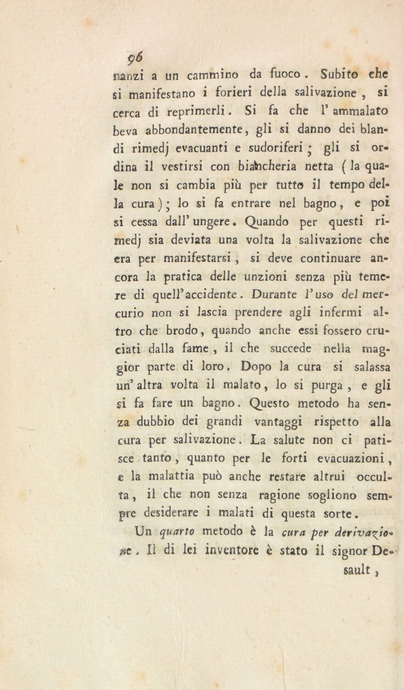 $6 nanzi a un cammino da fuoco . Subito che si manifestano i forieri della salivazione , si cerca di reprimerli. Si fa che 1* ammalato beva abbondantemente, gli si danno dei blan- di rimedj evacuanti e sudoriferi • gli si or- dina il vestirsi con biancheria netta ( la qua- le non si cambia più per tutto il tempo del- la cura)* lo si fa entrare nel bagno, e poi si cessa dall’ ungere • Quando per questi ri- medj sia deviata una volta la salivazione che era per manifestarsi , si deve continuare an- cora la pratica delle unzioni senza più teme- re di quell’accidente. Durante l’uso del mer- curio non si lascia prendere agli infermi al- tro che brodo, quando anche essi fossero cru- ciati dalla fame , il che succede nella mag- gior parte di loro, Dopo la cura si salassa un’ altra volta il malato, lo si purga , e gli si fa fare un bagno. Questo metodo ha sen- za dubbio dei grandi vantaggi rispetto alla cura per salivazione. La salute non ci pati- sce tanto, quanto per le forti evacuazioni, e la malattia può anche restare altrui occul- ta , il che non senza ragione sogliono sem- pre desiderare i malati di questa sorte. Un quarto metodo è la cura per derivalo* ac . Il di lei inventore è stato il signor De- sault ,