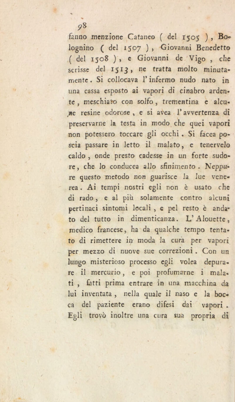 ?8 fanno menzione Cataneo ( del 1505 ) , Bo« Iognino ( del 1507 ) , Giovanni Benedetto ( del 1508 ) , e Giovanni de Vigo , che scrisse del 1513, ne tratta molto minuta- mente . Si collocava 1* infermo nudo nato in una cassa esposto ai vapori di cinabro arden- te , meschiato con solfo, trementina e alcu- ne resine odorose , e si avea 1* avvertenza di preservarne la testa in modo che quei vapori non potessero toccare gli occhi . Si facea po- scia passare in letto il malato, e tenervelo caldo , onde presto cadesse in un forte sudo- re, che lo conducea allo sfinimento . Ncppu« re questo metodo non guarisce la lue vene- rea . Ai tempi nostri egli non è usato che di rado, e al più solamente contro alcuni pertinaci sintomi locali , e pel resto è anda- to del tutto in dimenticanza. L’Alouette, medico francese, ha da qualche tempo tenta- to di rimettere iir moda la cura per vapori per mezzo di nuove sue correzioni . Con un lungo misterioso processo egli volea depura- re il mercurio, e poi profumarne i mala- ti , fatti prima entrare in una macchina da lui inventata , nella quale il naso e la boc- ca del paziente erano difesi dai vapori . Egli trovò inoltre una cura sua propria di