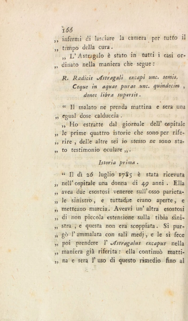 i 66 infermi di lasciare la camera per tutto il ,, tempo della cura. L’Astragalo è stato in tutti i casi or- f> dinato nella maniera che segue : R. Radicis Astragali excapi unc. semis. Coque in aquae pur ac unc. quindectm , donee libra super sìt. “ Il malato ne prenda mattina e sera una „ egual dose calduccia . „ Ho estratte dal giornale dell’ ospitale „ le prime quattro istorie che sono per rife- ,, rire , delle altre sei io stesso ne sono sta* „ to testimonio oculare,,. Istoria prima . “ II dì 26 luglio 1785 è stata ricevuta ,, nell’ ospitale una donna di 4^ anni . Ella „ avea due esostosi veneree sull’osso parieta- „ le sinistro, e tuttadne erano aperte, e „ metteano marcia. Aveavi un’ altra esostosi „ di non piccola estensione sulla tibia sini- „ stra , e questa non era scoppiata. Si pur- „ gò T ammalata con sali medj, e le si fece „ poi prendere V ^Astragalus excapus nella „ maniera già riferita : ella continuò matti- „ na e sera f uso di questo rimedio fino al 1