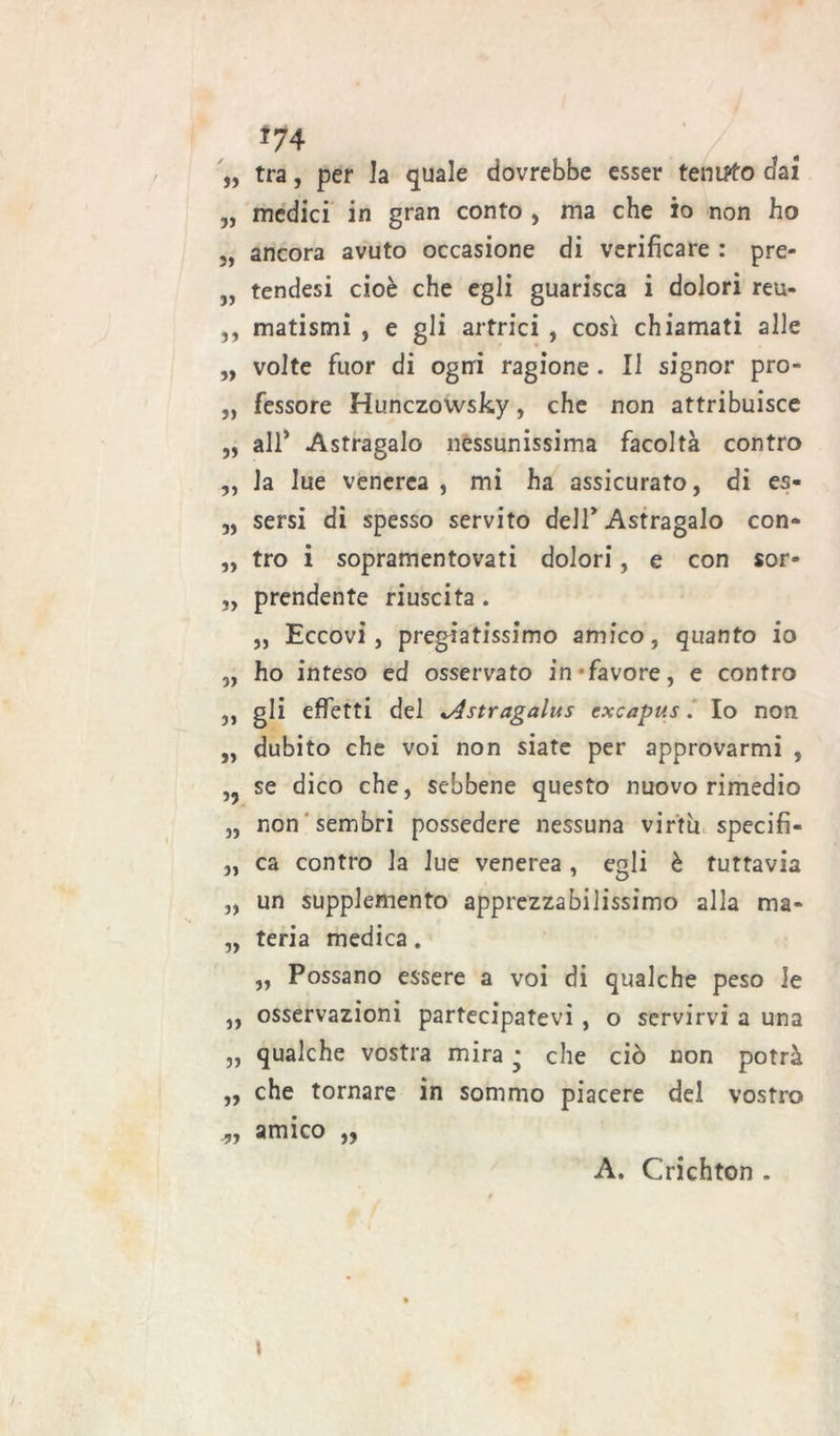 *74 „ tra, per Ja quale dovrebbe esser tenuto dai „ medici in gran conto , ma che io non ho „ ancora avuto occasione di verificare : pre- „ tendesi cioè che egli guarisca i dolori reu- ,, matismi , e gli artrici , così chiamati alle „ volte fuor di ogni ragione . Il signor prò- „ fessore Hunczowsky, che non attribuisce „ all* Astragalo nessunissima facoltà contro ,, la lue venerea , mi ha assicurato, di es- „ sersi di spesso servito dell* Astragalo con* „ tro i sopramentovati dolori, e con sor- „ prendente riuscita . „ Eccovi, pregiatissimo amico, quanto io ,, ho inteso ed osservato in favore, e contro ,, gli effetti del ^Astragalus excapus. Io non „ dubito che voi non siate per approvarmi , ,5 se dico che, sebbene questo nuovo rimedio „ non sembri possedere nessuna virtu specifi- „ ca contro la lue venerea , egli è tuttavia „ un supplemento apprezzabilissimo alla ma* „ teria medica. „ Possano essere a voi di qualche peso le ,, osservazioni partecipatevi , o servirvi a una „ qualche vostra mira • che ciò non potrà „ che tornare in sommo piacere del vostro amico „ A. Crichton . \