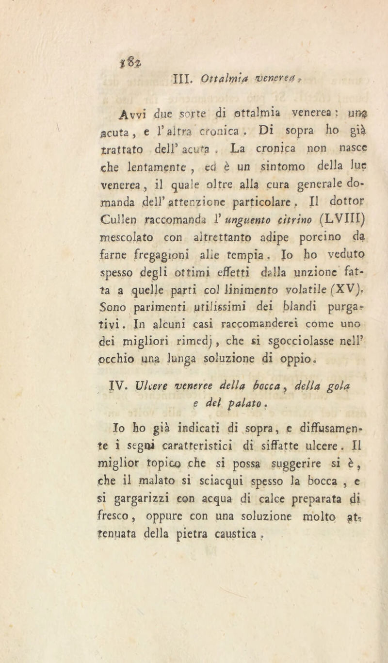 %%% III. Oftalmia venereci? Avvi due sorte di ottalmia venerea : ur>$ acuta, e l’altra cronica. Di sopra ho già trattato dell’ acuta . La cronica non nasce che lentamente , cd è un sintomo della lue venerea , il quale oltre alla cura generale do- manda deli’attenzione particolare f Il dottor Cullen raccomanda 1’ unguento citrino (LVIIIj mescolato con altrettanto adipe porcino da farne fregagioni alìe tempia. Io ho veduto spesso degli ottimi effetti dalla unzione fat- ta a quelle parti col linimento volatile (XV). Sono parimenti utilissimi dei blandi purga? tivi. In alcuni casi raccomanderei come uno dei migliori rimedj, che si sgocciolasse nell5 occhio una lunga soluzione di oppio. IV. Ulcere veneree della bocca, della gola e del palato. Io ho già indicati di sopra, e diffusamen- te i segai caratteristici di siffatte ulcere. Il miglior topico che si possa suggerire si è, che il malato si sciacqui spesso la bocca , e si gargarizzi con acqua di calce preparata di fresco, oppure con una soluzione molto gt? fenuata della pietra caustica .