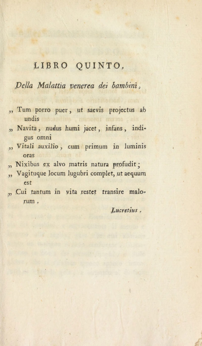 LIBRO QUINTO, Pella Malattìa venerea dei bambini 9 ,, Tum porro puer, ut saevis projcctus ab undis „ Navita, nudus humi jacet, infans, indi- gus omni ,, Vitali auxilio, cum primutn in luminis oras „ Nixibus ex alvo matris natura profudit* „ Vagi tuque locum lugubri complet, ut aequum est Cui tantum in vita restet transire malo° rum o Lucretius . >