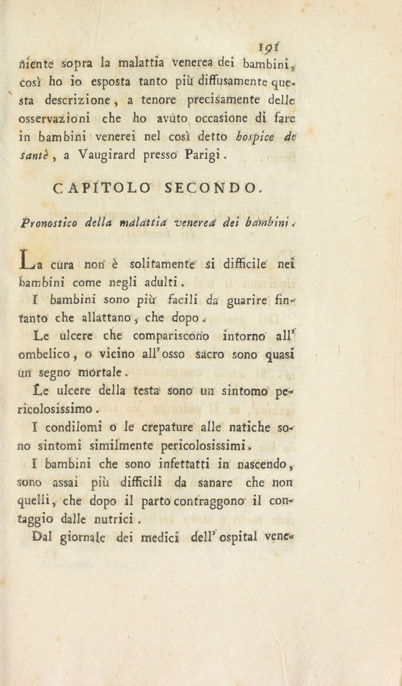 *9* diente sopra la malattia venerea dei bambini, così ho io esposta tanto più diffusamente que- sta descrizione , a tenore precisamente delle osservazioni che ho avuto occasione di fare in bambini venerei nel così detto hospice de santè , a Vaugirard presso Parigi. CAPITOLO SECONDO. Pronostico della malattia venerea dei bambini j La cura non è solitamente si difficile nei bambini come negli adulti. I bambini sono più facili da guarire fin*»- tanto che allattano, che dopo . Le ulcere che compariscono intorno all5 ombelico, o vicino all’osso sacro sono quasi un segno mortale. Le ulcere della testa sono un sintomo pe- ricolosissimo. I condilomi o le crepature alle natiche so- no sintomi similmente pericolosissimi. I bambini che sono infettatti in nascendo, sono assai più difficili da sanare che non quelli, che dopo il parto contraggono il con- taggio dalle nutrici . Dal giornale dei medici dell5 ospitai vene-
