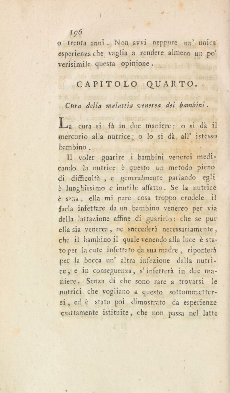 196 o trenta anni . Non avvi neppure un5 unica esperienza che vaglia a rendere almeno un po’ verisimile questa opinione . ’ CAPITOLO QUARTO. Cura della malattia venerea dei bambini. \ La cura si fà in due maniere : o si dà il mercurio alla nutrice j o lo si dà all’ istesso bambino . Il voler guarire i bambini venerei medi- cando la nutrice è questo un metodo pieno di difficoltà , e generalmente parlando egli è lunghissimo e inutile affatto. Se la nutrice è srna, ella mi pare cosa troppo crudele il farla infettare da un bambino venereo per via della lattazione affine di guarirlo: che se pur ella sia venerea, ne snccederà necessariamente, che il bambino il quale venendo alla luce è sta- to per la cute infettato da sua madre , riporterà per la bocca un’ altra infezione dalla nutri- ce , e in conseguenza, s’infetterà in due ma- niere . Senza di che sono rare a trovarsi le nutrici che vogliano a questo sottommetter- si , ed è stato poi dimostrato da esperienze esattamente istituite, che non passa nel latte #