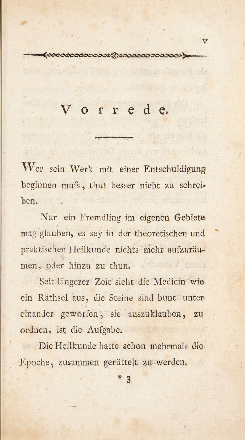 Vorrede. vVer sein Werk mit einer Entschuldigung beginnen mufs, timt besser nicht zu schrei* ben» i : Nur ein Fremdling im eigenen Gebiete mag glauben, es sey in der theoretischen und praktischen Heilkunde nichts mehr aufzuräiu men, oder hinzu zu thun. Seit längerer Zeit sieht die Medicin wie ein Räthsel aus, die Steine sind bunt unter *• ' einander geworfen, sie auszuklauben, zu ordnen, ist die Aufgabe. Die Heilkunde hatte schon mehrmals die Epoche, zusammen gerüttelt zu werden.