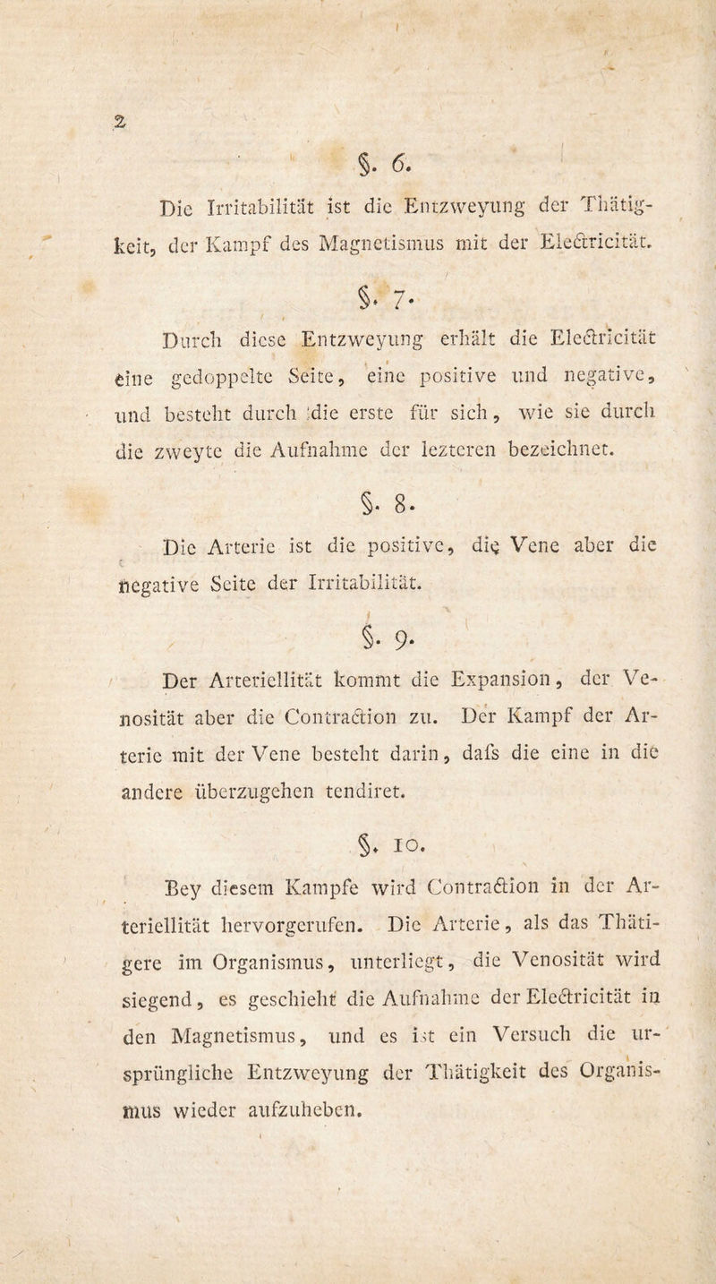 §. 6. Die Irritabilität ist die Entzweyung der Thätig- keit, der Kampf des Magnetismus mit der Eledricität. §• 7- Durch diese Entzweyung erhält die Eledricität t, i eine gedoppelte Seite, eine positive und negative, und besteht durch :die erste für sich, wie sie durch, die zweyte die Aufnahme der lezteren bezeichnet. §. 8. Die Arterie ist die positive, dig Vene aber die negative Seite der Irritabilität. i 9- Der Arteriellitüt kommt die Expansion, der Ve- nosität aber die Contradion zu. Der Kampf der Ar¬ terie mit der Vene besteht darin, dafs die eine in die andere überzugehen tendiret. §. IO. Bey diesem Kampfe wird Contradion in der Ar- teriellität hervorgerufen. Die Arterie, als das Thäti- gere im Organismus, unterliegt, die Venosität wird siegend, es geschieht die Aufnahme der Eledricität in den Magnetismus, und es ist ein Versuch die ur¬ sprüngliche Entzweyung der Thätigkeit des Organis¬ mus wieder aufzuheben.
