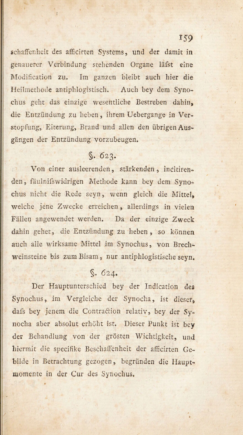 1 - ' 159 schaffenheit des afficirten Systems, und der damit in genauerer Verbindung stehenden Organe läfst eine Modißcation zu. Im ganzen bleibt auch hier die Heilmethode antiphlogistisch. Auch bey dem Syno- I chus geht das einzige wesentliche Bestreben dahin, die Entzündung zu heben, ihrem Uebergange in Ver¬ stopfung, Eiterung, Brand und allen den übrigen Aus¬ gängen der Entzündung vorzubeugen* §• 62-3. Von einer ausleerenden, stärkenden, indtiren- den, fäulnifswidrigen Methode kann bey dem Syno- chus nicht die Rede seyn, wenn gleich die Mittel, welche jene Zwecke erreichen, allerdings in vielen Fällen angewendet werden. Da der einzige Zweck dahin gehet, die Entzündung zu heben , so können auch alle wirksame Mittel im Synochus, von Brech- 1 Weinsteine bis zum Bisam, nur antiphlogistische seyn. §• 624. Der Hauptunterschied bey der Indication des Synochus, im Vergleiche der Synocha, ist dieser, dafs bey jenem die Contradion relativ, bey der Sy¬ nocha aber absolut erhöht ist. Dieser Punkt ist bey der Behandlung von der grösten Wichtigkeit, und hiermit die specifike Beschaffenheit der afficirten Ge¬ bilde in Betrachtung gezogen, begründen die Haupt- momente in der Cur des Synochus,