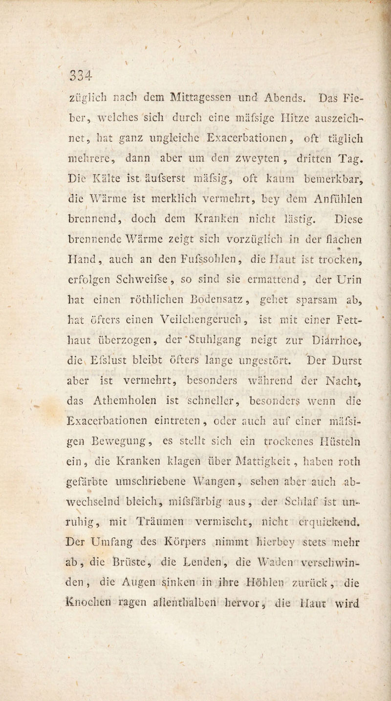 ¥ ' \ züglich nach dem Mittagessen und Abends. Das Fie¬ ber, welches sich durch eine mäfsige Hitze auszeich¬ net, hat ganz ungleiche Exacerbationen, oft täglich mehrere, dann aber um den zweyten , dritten Tag. Die Kälte ist äufserst mäfsig, oft kaum bemerkbar, die Wärme ist merklich vermehrt, bey dem Anfühlen brennend, doch dem Kranken nicht lästig. Diese brennende Wärme zeigt sich vorzüglich in der flachen Hand, auch an den Fufssohlen, die Haut ist trocken, erfolgen Schweifse, so sind sie ermattend , der Urin hat einen röthlichen Bodensatz, gehet sparsam ab, hat öfters einen Veilchengeruch, ist mit einer Fett¬ haut überzogen, der'Stuhlgang neigt zur Diarrhoe, die Eislust bleibt öfters lange ungestört. Der Durst aber ist vermehrt, besonders während der Nacht, das Athemholen ist schneller, besonders wenn die Exacerbationen eintreten, oder auch auf einer mäfsi- gen Bewegung, es stellt sich ein trockenes Hüsteln ein, die Kranken klagen über Mattigkeit, haben roth gefärbte umschriebene Wangen, sehen aber auch ab¬ wechselnd bleich, mifsfärblg aus, der Schlaf ist un¬ ruhig, mit Träumen vermischt, nicht erquickend. Der Umfang des Körpers nimmt hierbey stets mehr ab, die Brüste, die Lenden, die Waden verschwin¬ den, die Augen sinken in ihre Höhlen zurück, die Knochen ragen allenthalben hervor* die Haut wird