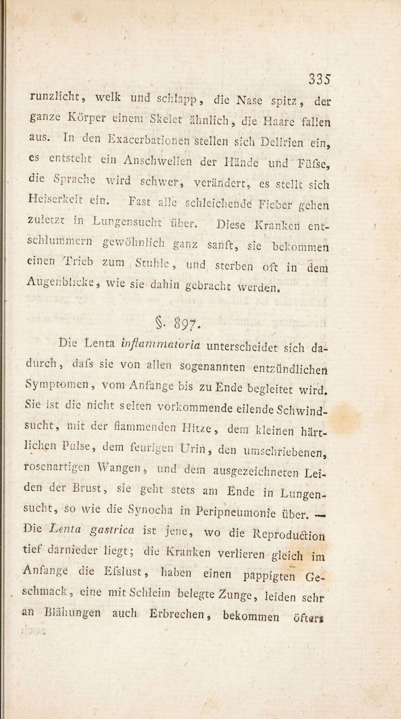 ÖÖJ runzlicht, welk und schlapp, die Nase spitz, der ganze Körper einem Skelet ähnlich, die Haare fallen aus. In den Exacerbationen stellen sich Delirien ein, es entsteht ein Anschwellen der Hände und Füfse, die spräche wird schwer, verändert, es stellt sich Heiseikeit ein. Fast alle schleichende Fieber gehen zu^Cv-Zt in Lun gen such t über. Diese Kranken ent¬ schlummern gewöhnlich ganz sanft, sie bekommen einen Trieb zum Stuhle, und sterben oft in dem Augenblicke* wie sie dahin gebracht werden« §• 897* Di» Lenta inflanimatorid unterscheidet sich da¬ durch 5 dafs sie von allen sogenannten entzündlichen Symptomen, vom Anfänge bis zu Ende begleitet wird. Sie ist die nicht selten vorkommende eilende Schwind¬ sucht, mit der flammenden Hitze, dem kleinen härt- liclien Pulse, dem feurigen Urin, den umschriebenen, rosenartigen Wangen* und dem ausgezeichneten Lei¬ den der Brust, sie geht stets am Ende in Lungen- sucht, so wie die Synochä in Peripneumonie über. — Die Lenta gastrica ist jene, wo die Reproduktion tief darnieder liegt; oie Kranken verlieren gleich im Anfänge die Eislust, haben einen pappigten Ge¬ schmack, eine mit Schleim belegte Zunge, leiden sehr an Blähungen auch Erbrechen, bekommen öfters
