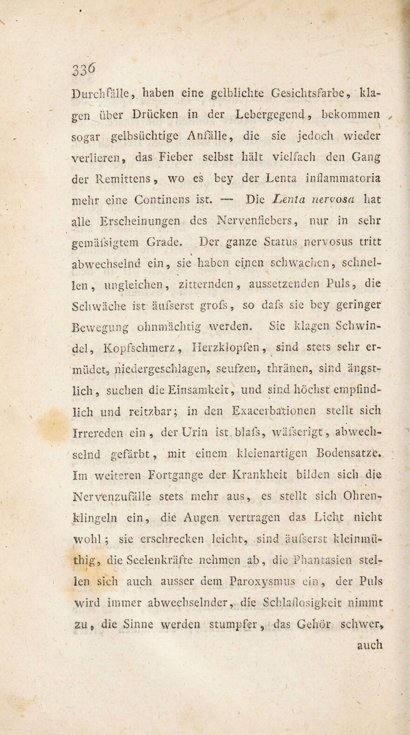Durch Hille,, haben eine gelblichte Gesichtsfarbe, kla¬ gen über Drücken in der Lebergegend, bekommen sogar gelbsüchtige Anfälle, die sie jedoch wieder verlieren, das Fieber selbst hält vielfach den Gang der Remittens, wo es bey der Lenta inflammatoria mehr eine Continens ist. — Die Lenta nervosa hat alle Erscheinungen des Nervenßebers, nur in sehr gemäfsigtem Grade. Der ganze Status nen osus tritt abwechselnd ein, sie haben einen schwachen, schnel¬ len, ungleichen, zitternden, aussetzenden Puls, die Schwäche ist äufserst grofs, so dafs sic bey geringer Bewegung ohnmächtig werden.. Sie klagen Schwin¬ del, Kopfschmerz, Herzklopfen, sind stets sehr er¬ müdet, niedergeschlagen, seufzen, thränen, sind ängst¬ lich, suchen die Einsamkeit, und sind höchst empfind¬ lich und reitzbar; in den Exacerbationen stellt sich Irrereden ein, der Urin ist.blafs, wäfserigt, abwech¬ selnd gefärbt, mit einem kleienartigen Bodensätze» Im weiteren Fortgange der Krankheit bilden sich die Nervenzufälie stets mehr aus, es stellt sich Ohren¬ klingeln ein, die Augen vertragen das Licht nicht wohl; sie erschrecken leicht, .sind äufserst kleinmü- thig, die Seelenkräfte nehmen ab, die Phantasien stel- i len sich auch ausser dem Paroxysmus ein, der Puls wird immer abwechselnder, die Schlaflosigkeit nimmt zu, die Sinne werden stumpfer, das Gehör schwer, auch