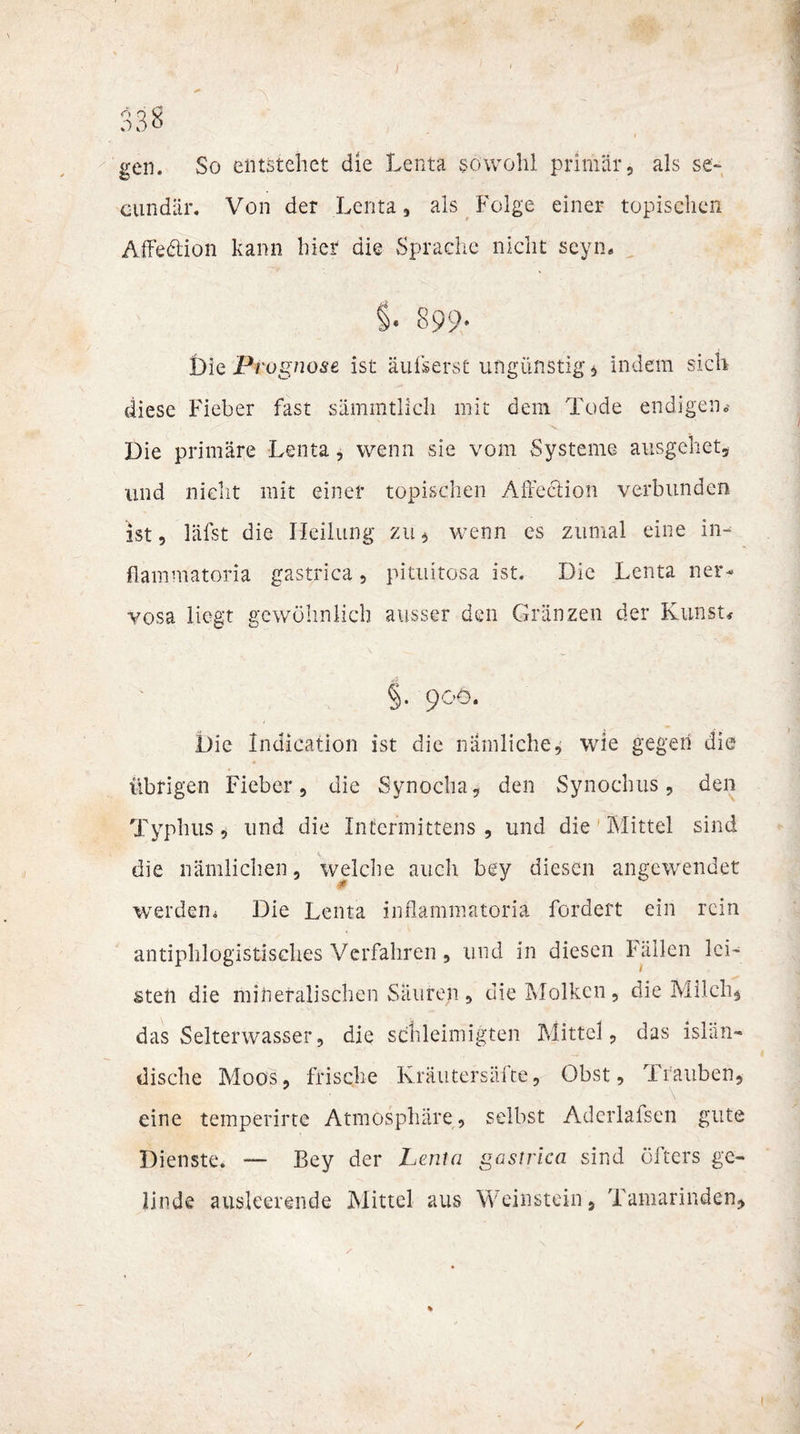 gen. So entstehet die Lenta sowohl primär, als se« oundär. Von der Lenta, als Folge einer topischen Affe&amp;ion kann hier die Sprache nicht seyn. §. 899- t)ie Prognose ist äufserst ungünstige indem sich diese Fieber fast sämmtlich mit dem Tode endigen* Die primäre Lenta, wenn sie vom Systeme ausgehet, und nicht mit einer topischen Affection verbunden ist, läfst die Heilung zu , wenn cs zumal eine in« flammatoria gastrica, pituitosa ist. Die Lenta ner¬ vosa liegt gewöhnlich ausser den Gränzen der Kunst* §• 9°ö- Die Indication ist die nämliche, wie gegen die übrigen Fieber, die Synocha, den Synocbus, den Typbus, und die Intcrmittens , und die Mittel sind die nämlichen, welche auch bey diesen angewendet werden« Die Lenta inflammatoriä fordert ein rein antiphlogistisches Verfahren, und in diesen Fällen lei¬ sten die mineralischen Säuren, die Molken, die Milch* das Selterwasser, die sdhleimigten Mittel, das islän¬ dische Moos, frische Ivräutersälte, Obst, Trauben, eine temperirte Atmosphäre, selbst Aderlafsen gute Dienste. —- Bey der Lenta gastrica sind öfters ge¬ linde ausleerende Mittel aus Weinstein, Tamarinden, /