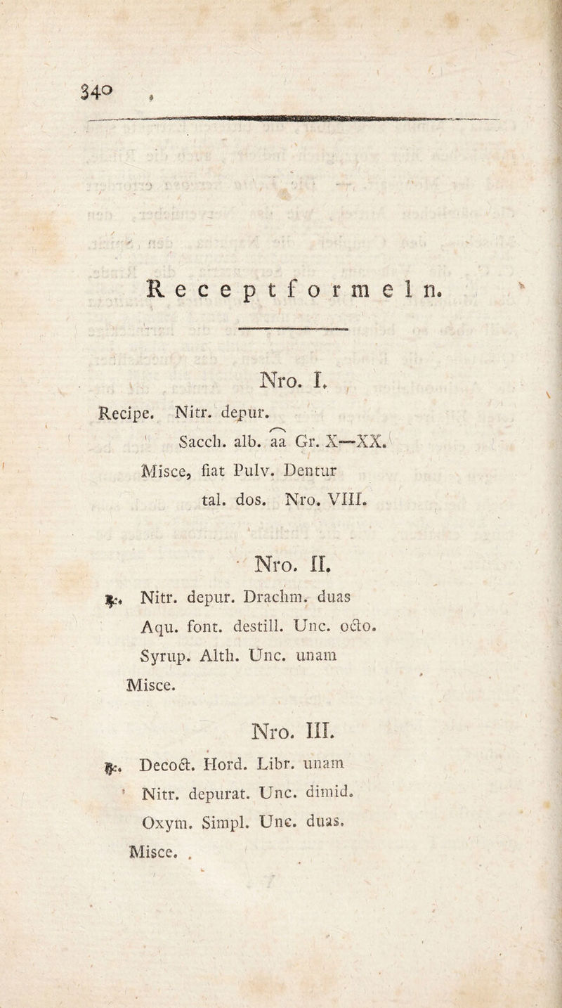 Receptformel ■ * t ■ . _ \ Nro. L Recipe. Nitr. depur. ' Sacch. alb. aa Gr. X—XX.^ Misce, fiat Pulv. Dentur tal. dos. Nro. VIII. \ , - • ’ • Nro. II. Nitr. depur. Draehm. duas Aqu. font. destill. Unc. ocio. Syrup. Altli. Unc. unam Misce. Nro. IIL $c. Decoct. Hord. Libr. unam 5 Nitr. depurat. Unc. dimid. Oxym, Simpl. Unc. duas. Misce. .