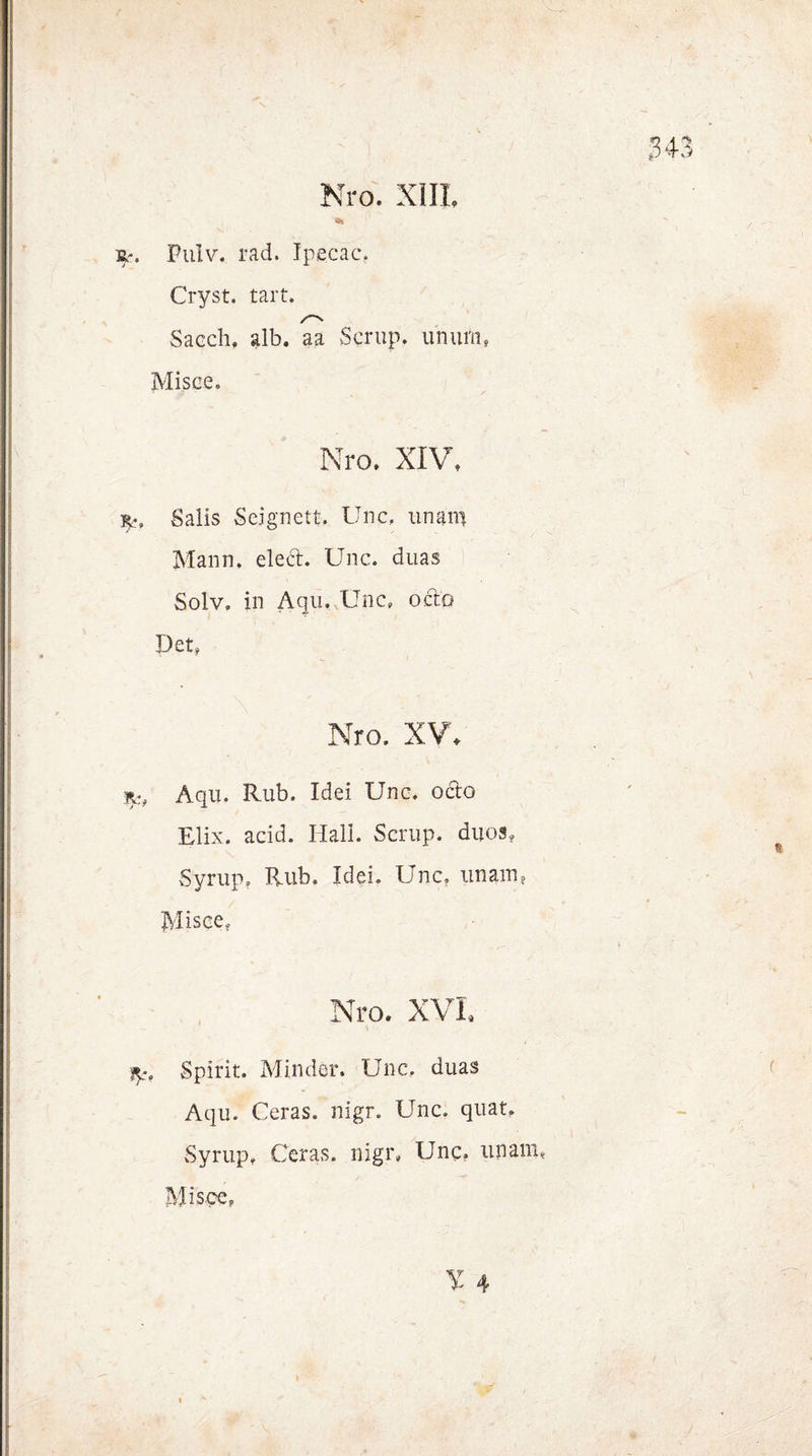jtr. Pulv. rad. Tpecac. Cryst. tart. Sacch, alb. aa Scrup. uh um, Misce. Nro, XIV, Salis Seignett, Unc, unam Mann. eled. Unc. duas Solv. in Aqu, Unc, odo Det, Nro. XV, Aqu. Rub. Idei Unc, octo Elix. acid. Hall. Scrup. duos, Syrup, Rub. Idei. Unc. unam, Misce, Nro. XVI. ip, Spirit. Minder. Unc, duas Aqu. Ceras. nigr. Unc. quat, Syrup, Ceras. nigr, Unc. unam, Miscc, ¥ 4