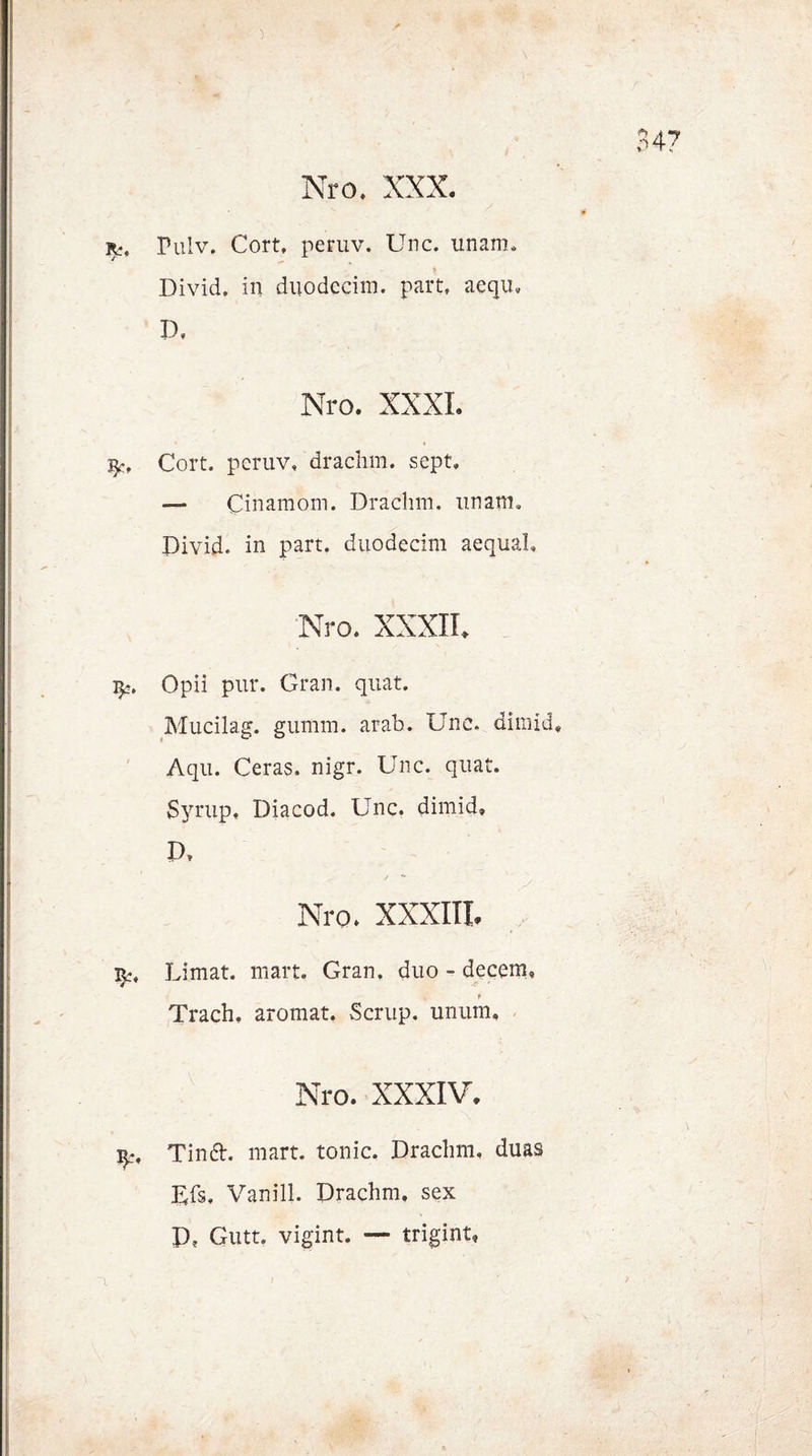 Nro. XXX. r., Pulv. Cort, per uv. Unc. unam, Divid. in duodecim. part, aeqiu D, Nro. XXXI. fy, Cort. peruv, drachm. sept, — Cinamom. Drachm. nnam. Divid. in part. duodecim aequal, Nro. XXXIL ^5. Opii pur. Gran. quat. Mucilag. gumm. arab. Unc. dimid, Aqu. Ceras. nigr. Unc. quat. Syrup, Diacod. Unc. dimid, P, / Nro. XXXIII. Limat. man. Gran, duo - decem, i Trach. aromat. Scrup. unum. Nro. XXXIV. Tina. mart. tonic. Drachm, duas DD, Vanill. Drachm, sex D? Gutt. vigint. — trigint*