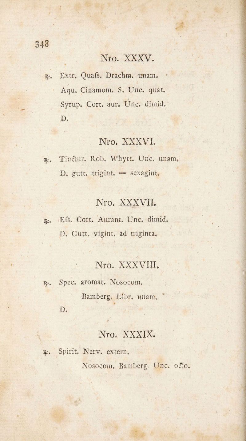 Nro. XXXV. E'xtr, Quafs. Drachm. unam. Aqu. Cinämom. S. Unc. quat. Syrup. Gort. aur. Unc. dimid» D, Nro. XXXVI. Tindtur. Rob. Whytt. Unc. unam. D, gutt. trigint. —~ sexagint. Nro. XXXVII. * „ jU- Efs. Gort. Aurant. Unc. dimid. D. Gutt. vigint. ad triginta. Nro. XXXVIII. Spec» aromat. Nosocom. Bamberg. Libr. unam. D. Nro. XXXIX. l$c. Spirit, Nerv, extern, Nosocom. Bamberg, Unc. odto.