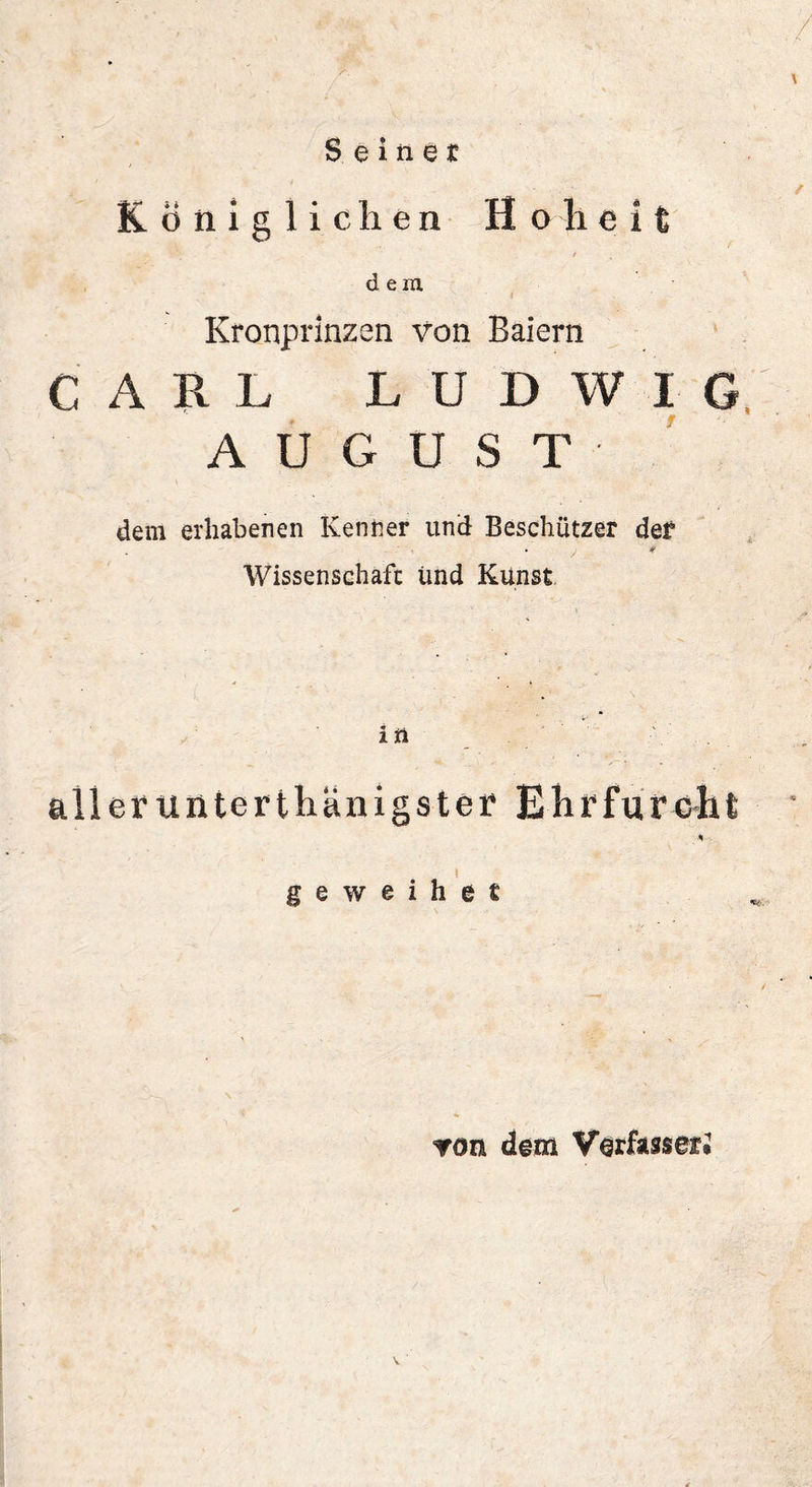 Seiner Königlichen Hoheit i dem Kronprinzen von Baiern CARL LUDWIG AUGUST dem erhabenen Kenner und Beschützer def . y 4 Wissenschaft und Kunst in aller unterthänigster Ehrfurcht * geweihet ron dem Verfasser*