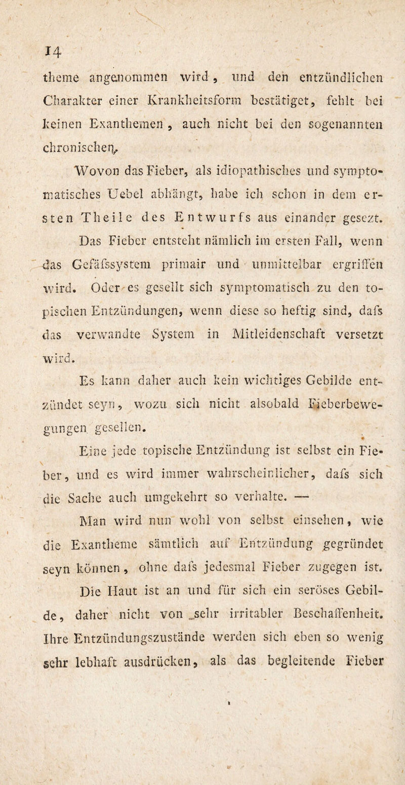 theme angenommen wird, und den entzündlichen Charakter einer Krankheitsform bestätiget, fehlt bei keinen Exanthemen , auch nicht bei den sogenannten chronische iv Wovon das Fieber, als idiopathisches und sympto¬ matisches Uebel abhangt, habe ich schon in dem er¬ sten Theile des Entwurfs aus einander gesezt. Das Fieber entsteht nämlich im ersten Fall, wenn -das Gefäfssystem primair und unmittelbar ergriffen wird. Oder es gesellt sich symptomatisch zu den to¬ pischen Entzündungen, wenn diese so heftig sind, dafs das verwandte System in Mitleidenschaft versetzt wird. Es kann daher auch kein wichtiges Gebilde ent¬ zündet seyn, wozu sich nicht alsobald Fieberbewe¬ gungen gesellen. Eine jede topische Entzündung ist selbst ein Fie- \ , ber, und es wird immer wahrscheinlicher, dafs sich die Sache auch umgekehrt so verhalte. — Man wird nun wohl von selbst einsehen, wie die Exantheme sämtlich auf Entzündung gegründet seyn können, ohne dafs jedesmal Fieber zugegen ist. Die Haut ist an und für sich ein seröses Gebil¬ de, daher nicht von .sehr irritabler Beschaffenheit. Ihre Entzündungszustände werden sich eben so wenig sehr lebhaft ausdrücken, als das begleitende Fieber i