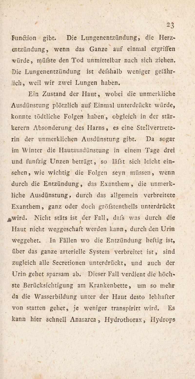 Fundion gibt. Die Lungenentzündung, die Herz« entzündung, wenn das Ganze auf einmal ergriffen würde, müfste den Tod unmittelbar nach sich ziehen. Die Lungenentzündung ist defshalb weniger gefähr¬ lich, weil wir zwei Lungen haben. Ein Zustand der Haut, wobei die unmerkliche * * > Ausdünstung plötzlich auf Einmal unterdrückt würde, * konnte tödtliche Folgen haben, obgleich in der stär¬ kerem Absonderung des Harns, es eine Stellvertrete¬ rin der unmerklichen Ausdünstung gibt. Da sogar im Winter die Hautausdünstung in einem Tage drei und fünfzig Unzen beträgt, so läfst sich leicht ein- sehen, wie wichtig die Folgen seyn müssen, wenn durch die Entzündung, das Exanthem, die unmerk- liche Ausdünstung, durch das allgemein verbreitete Exanthem, ganz oder doch gröfstentheils unterdrückt Äwird. Nicht stäts ist der Fall, dafs was durch die - 1 d 1.' 1 \ Haut nicht weggeschaft werden kann, durch den Urin weggehet. In Fällen wo die Entzündung heftig ist, über das ganze arterielle System verbreitet ist, sind zugleich alle Secretionen unterdrückt, und auch der Urin gehet sparsam ab. Dieser Fall verdient die höch¬ ste Berücksichtigung am Krankenbette, um so mehr da die Wasserbildung unter der Flaut desto lebhafter von statten gehet, je weniger transpirirt wird. Es kann hier schnell Anasarca , Hydrothorax, Hydrops