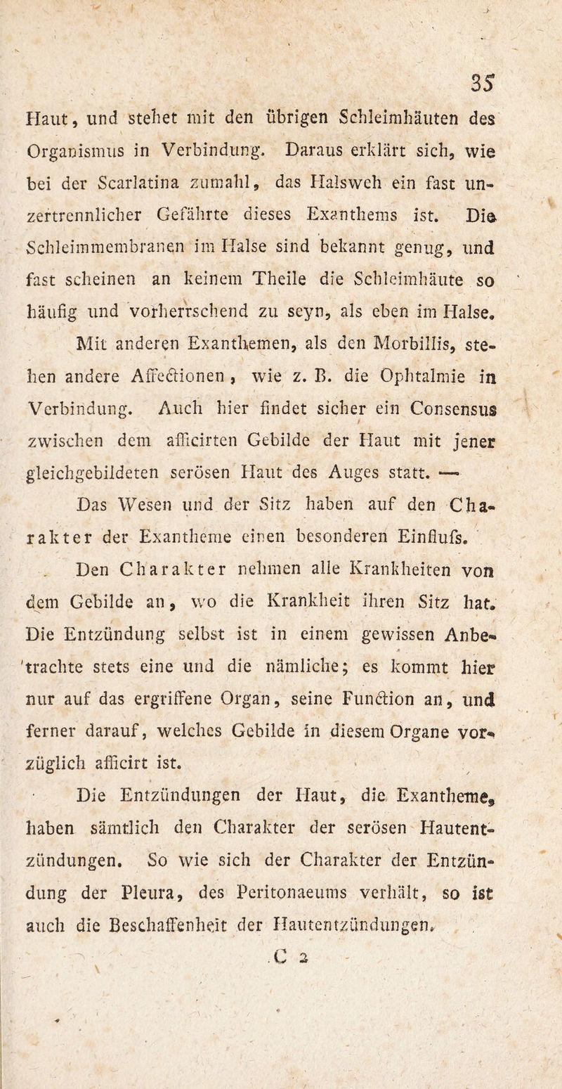 Haut, lind stellet mit den übrigen Schleimhäuten des Organismus in Verbindung. Daraus erklärt sich, wie bei der Scarlatina zumahl, das Halsweh ein fast un¬ zertrennlicher Gefährte dieses Exanthems ist. Die Schleimmembranen im Halse sind bekannt genug, und fast scheinen an keinem Theile die Schleimhäute so häufig und vorherrschend zu seyn, als eben im Halse« Mit anderen Exanthemen, als den Morbillis, ste¬ hen andere Affedionen , wie z. B. die Ophtalmie in Verbindung. Auch hier findet sicher ein Consensus zwischen dem afiicirten Gebilde der Haut mit jener gleichgebildeten serösen Haut des Auges statt. •— Das Wesen und der Sitz haben auf den Cha¬ rakter der Exantheme einen besonderen Einflufs. Den Charakter nehmen alle Krankheiten von dem Gebilde an, wo die Krankheit ihren Sitz hat. Die Entzündung selbst ist in einem gewissen Anbe- 'trachte stets eine und die nämliche; es kommt hier nur auf das ergriffene Organ, seine Fundion an, und ferner darauf, welches Gebilde in diesem Organe vor-, züglich afficirt ist. Die Entzündungen der Haut, die Exantheme^ haben sämtlich den Charakter der serösen Hautent¬ zündungen. So wie sich der Charakter der Entzün¬ dung der Pleura, des Peritonaeums verhält, so ist auch die Beschaffenheit der Hautentzündungen. .C 2