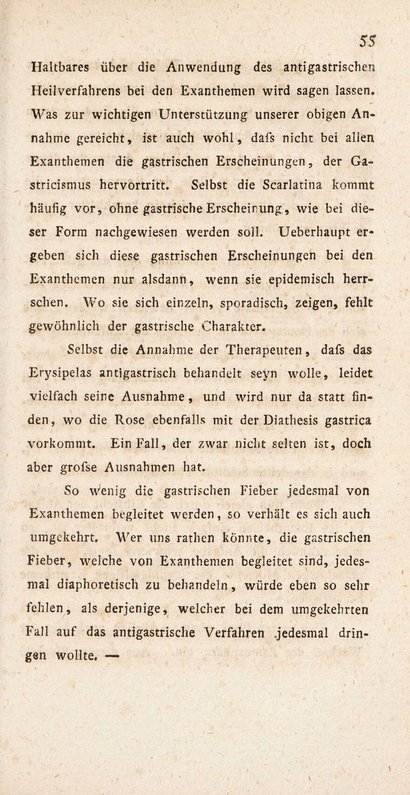 Haltbares über die Anwendung des antigastrischeti Heilverfahrens bei den Exanthemen wird sagen lassen. Was zur wichtigen Unterstützung unserer obigen An¬ nahme gereicht, ist auch wohl, dafs nicht bei allen Exanthemen die gastrischen Erscheinungen, der Ga- stricismus hervortritt. Selbst die Scarlatina kommt häufig vor, ohne gastrische Erscheinung, wie bei die¬ ser Form nachgewiesen werden soll. Ueberhaupt er¬ geben sich diese gastrischen Erscheinungen bei den Exanthemen nur alsdann, wenn sie epidemisch herr¬ schen. Wo sie sich einzeln, sporadisch, zeigen, fehlt gewöhnlich der gastrische Charakter. Selbst die Annahme der Therapeuten, dafs das Erysipelas antigastrisch behandelt seyn wolle, leidet vielfach seine Ausnahme, und wird nur da statt fin¬ den, wo die Rose ebenfalls mit der Diathesis gastrica vorkommt. Ein Fall, der zwar nicht selten ist, doch aber grofse Ausnahmen hat. So Wenig die gastrischen Fieber jedesmal von Exanthemen begleitet werden, so verhält es sich auch umgekehrt. Wer uns rathen könnte, die gastrischen Fieber, welche von Exanthemen begleitet sind, jedes¬ mal diaphoretisch zu behandeln, würde eben so sehr fehlen, als derjenige, welcher bei dem umgekehrten Fall auf das antigastrische Verfahren jedesmal drin¬ gen wollte. —