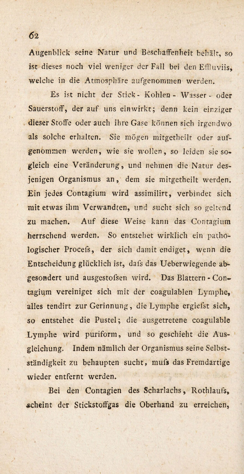 &lt;52 Augenblick seine Natur und Beschaffenheit behält, so ist dieses noch viel weniger der Fall bei den EfFluviis, welche in die Atmosphäre aufgenommen werden. Es ist nicht der Stick- Kohlen - Wasser - oder Sauerstoff, der auf uns ein wirkt; denn kein einziger dieser Stoffe oder auch ihre Gase können sich irgendwo als solche erhalten. Sie mögen mitgetheilt oder auf¬ genommen werden, wie sie wollen, so leiden sie so¬ gleich eine Veränderung, und nehmen die Natur des¬ jenigen Organismus an, dem sie mitgetheilt werden. Ein jedes Contagium wird assimilirt, verbindet sich mit etwas ihm Verwandten, und sucht sich so geltend zu machen. Auf diese Weise kann das Contagium herrschend werden. So entstehet wirklich ein patho¬ logischer Procefs, der sich damit endiget, wenn die Entscheidung glücklich ist, dafs das Ueberwiegende ab¬ gesondert und ausgestofsen wird. Das Blattern - Con¬ tagium vereiniget sich mit der coagulablen Lymphe, alles tendirt zur Gerinnung, die Lymphe ergiefst sich, so entstehet die Pustel; die ausgetretene coagulable Lymphe wird puriform, und so geschieht die Aus¬ gleichung. Indem nämlich der Organismus seine Selbst¬ ständigkeit zu behaupten sucht, mufs das Fremdartige wieder entfernt werden. Bei den Contagien des Scharlachs, Rothlaufs, scheint der Stickstoffgas die Oberhand zu erreichen,