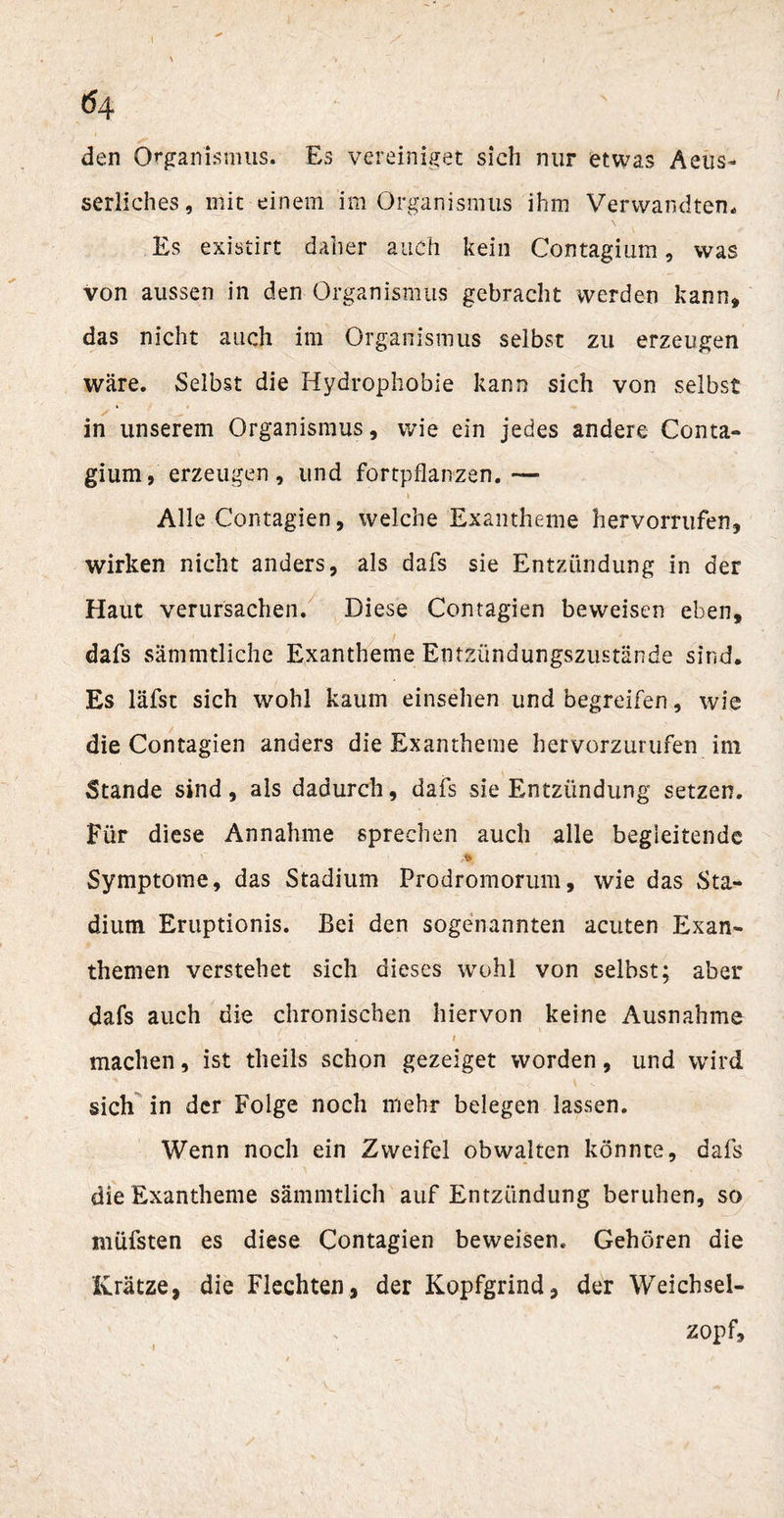 (54 den Organismus. Es vereiniget sich nur etwas Aeüs- serliches, mit einem im Organismus ihm Verwandten. Es existirt daher auch kein Contagium, was von aussen in den Organismus gebracht werden kann» das nicht auch im Organismus selbst zu erzeugen wäre. Selbst die Hydrophobie kann sich von selbst in unserem Organismus, wie ein jedes andere Conta¬ gium, erzeugen, lind fortpflanzen. — Alle Contagien, welche Exantheme hervorrufen, wirken nicht anders, als dafs sie Entzündung in der Haut verursachen. Diese Contagien beweisen eben, dafs sämmtliche Exantheme Entzündungszustände sind. Es läfst sich wohl kaum einsehen und begreifen, wie die Contagien anders die Exantheme hervorzurufen im Stande sind, als dadurch, dafs sie Entzündung setzen. Für diese Annahme sprechen auch alle begleitende M Symptome, das Stadium Prodromorum, wie das Sta¬ dium Eruptionis. Bei den sogenannten acuten Exan¬ themen verstehet sich dieses wohl von selbst; aber dafs auch die chronischen hiervon keine Ausnahme 1 # machen, ist tlieils schon gezeiget worden, und wird sich in der Folge noch mehr belegen lassen. Wenn noch ein Zweifel obwalten könnte, dafs die Exantheme sämmtlich auf Entzündung beruhen, so mufsten es diese Contagien beweisen. Gehören die Krätze, die Flechten, der Kopfgrind, der Weichsel¬ zopf,