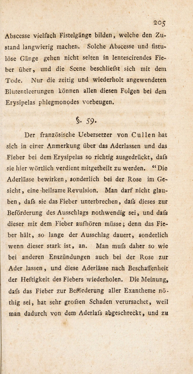 Abscesse vielfach Fistelgänge bilden, welche den Zu¬ stand langwierig machen» Solche Abscesse lind fistu¬ löse Gänge gehen nicht selten in lentescirendes Fie¬ ber über, und die Scene beschliefst sich mit dem Tode. Nur die zeitig und wiederholt angewendeten Blutentleerungen können allen diesen Folgen bei dem Erysipelas phlegmonodes Vorbeugen. §• 59. Der französische Uebersetzer von C ul len hat sich in einer Anmerkung über das Aderlässen und das Fieber bei dem Erysipelas so richtig ausgedrückt, dafs sie hier wörtlich verdient mitgetheilt zu werden. “Die Aderlässe bewirken, sonderlich bei der Rose im Ge¬ sicht, eine‘heilsame Revulsion. Man darf nicht glau¬ ben , dafs sie das Fieber unterbrechen, dafs dieses zur Beförderung des Ausschlags nothwendig sei, und dafs dieser mit dem Fieber aufhören müsse; denn das Fie¬ ber hält, so lange der Ausschlag dauert, sonderlich wenn dieser stark ist, an. Man mufs daher so wie bei anderen Entzündungen auch bei der Rose zur Ader lassen, und diese Aderlässe nach Beschaffenheit der Heftigkeit des Fiebers wiederholen. Die Meinung, dafs das Fieber zur Beförderung aller Exantheme nö- thig sei, hat sehr grofsen Schaden verursachet, weil man dadurch von dem Aderlafs abgeschreckt, und zu