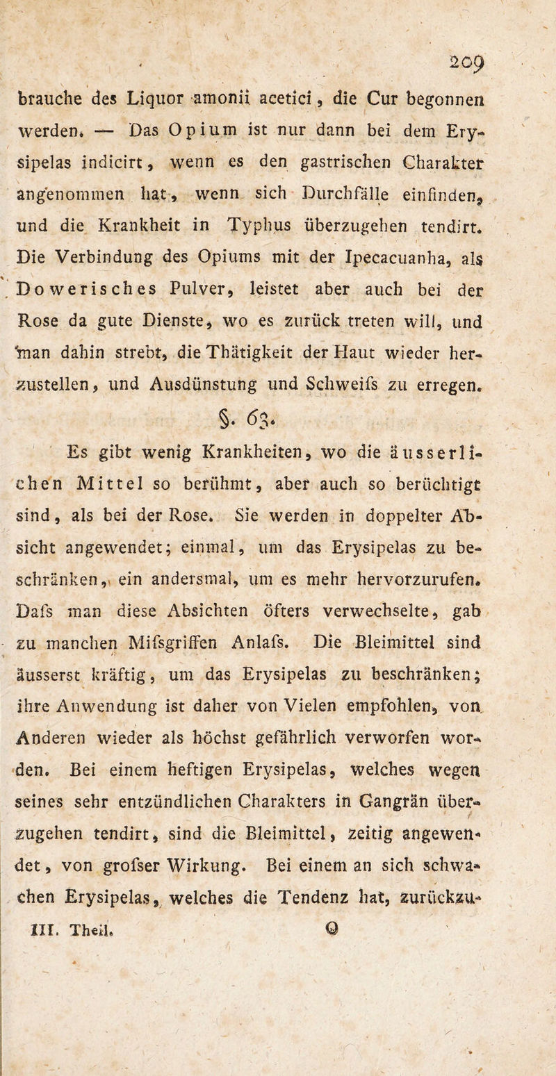 203 brauche des Liquor amonii acetici, die Cur begonnen werden, — Das Opium ist nur dann bei dem Ery- sipelas indicirt, wenn es den gastrischen Charakter angenommen hat, wenn sich Durchfälle einfinden, und die Krankheit in Typhus überzugehen tendirt. Die Verbindung des Opiums mit der Ipecacuanha, als Dowerisches Pulver, leistet aber auch bei der Rose da gute Dienste, wo es zurück treten will, und 'man dahin strebt, die Thätigkeit der Haut wieder her¬ zustellen, und Ausdünstung und Schweifs zu erregen. §♦ Es gibt wenig Krankheiten, wo die äusserli¬ chen Mittel so berühmt, aber auch so berüchtigt sind, als bei der Rose. Sie werden in doppelter Ab¬ sicht angewendet; einmal, um das Erysipelas zu be¬ schränken, ein andersmal, um es mehr hervorzurufen. Dafs man diese Absichten öfters verwechselte, gab zu manchen Mifsgriffen Anlafs. Die Bleimittel sind äusserst kräftig, um das Erysipelas zu beschränken; ihre Anwendung ist daher von Vielen empfohlen, von Anderen wieder als höchst gefährlich verworfen wor¬ den. Bei einem heftigen Erysipelas, welches wegen seines sehr entzündlichen Charakters in Gangrän über« / zugehen tendirt, sind die Bleimittel, zeitig angewen* det, von grofser Wirkung. Bei einem an sich schwa¬ chen Erysipelas, welches die Tendenz hat, zurückzu- III. Theü.