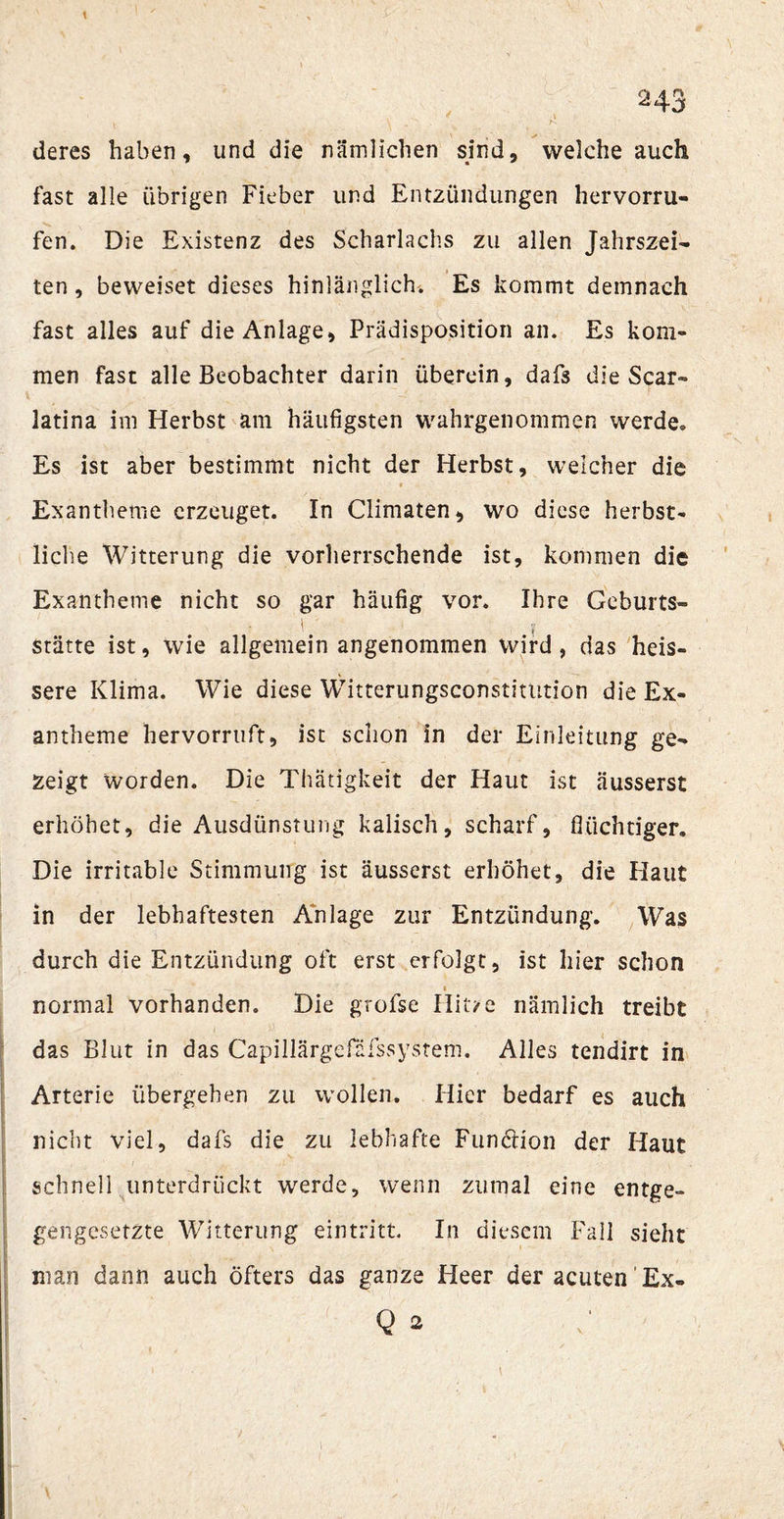 \ ■ • \ . - . N deres haben, und die nämlichen sind, welche auch fast alle übrigen Fieber lind Entzündungen hervorru- fen. Die Existenz des Scharlachs zu allen Jahrszei¬ ten , beweiset dieses hinlänglich. Es kommt demnach fast alles auf die Anlage, Prädisposition an. Es kom¬ men fast alle Beobachter darin überein, dafs die Scar- latina im Herbst am häufigsten wahrgenommen werde. Es ist aber bestimmt nicht der Herbst, welcher die Exantheme erzeuget. In Climaten, wo diese herbst¬ liche Witterung die vorherrschende ist, kommen die Exantheme nicht so gar häufig vor. Ihre Geburts- Stätte ist, wie allgemein angenommen wird, das heis- sere Klima. Wie diese Witterungsconstitution die Ex¬ antheme hervorruft, ist schon in der Einleitung ge¬ zeigt worden. Die Thatigkeit der Haut ist äusserst erhöhet, die Ausdünstung kalisch, scharf, flüchtiger. Die irritable Stimmung ist äusserst erhöhet, die Haut in der lebhaftesten Anlage zur Entzündung. Was durch die Entzündung oft erst erfolgt, ist hier schon i normal vorhanden. Die grofse Hit/e nämlich treibt das Blut in das Capillärgefäfssystem. Alles tendirt in Arterie übergehen zu wollen. Hier bedarf es auch nicht viel, dafs die zu lebhafte Funktion der Haut schnell unterdrückt werde, wenn zumal eine entge¬ gengesetzte Witterung ein tritt. In diesem Fall sieht man dann auch öfters das ganze Heer der acuten 'Ex- - v  1 Qi