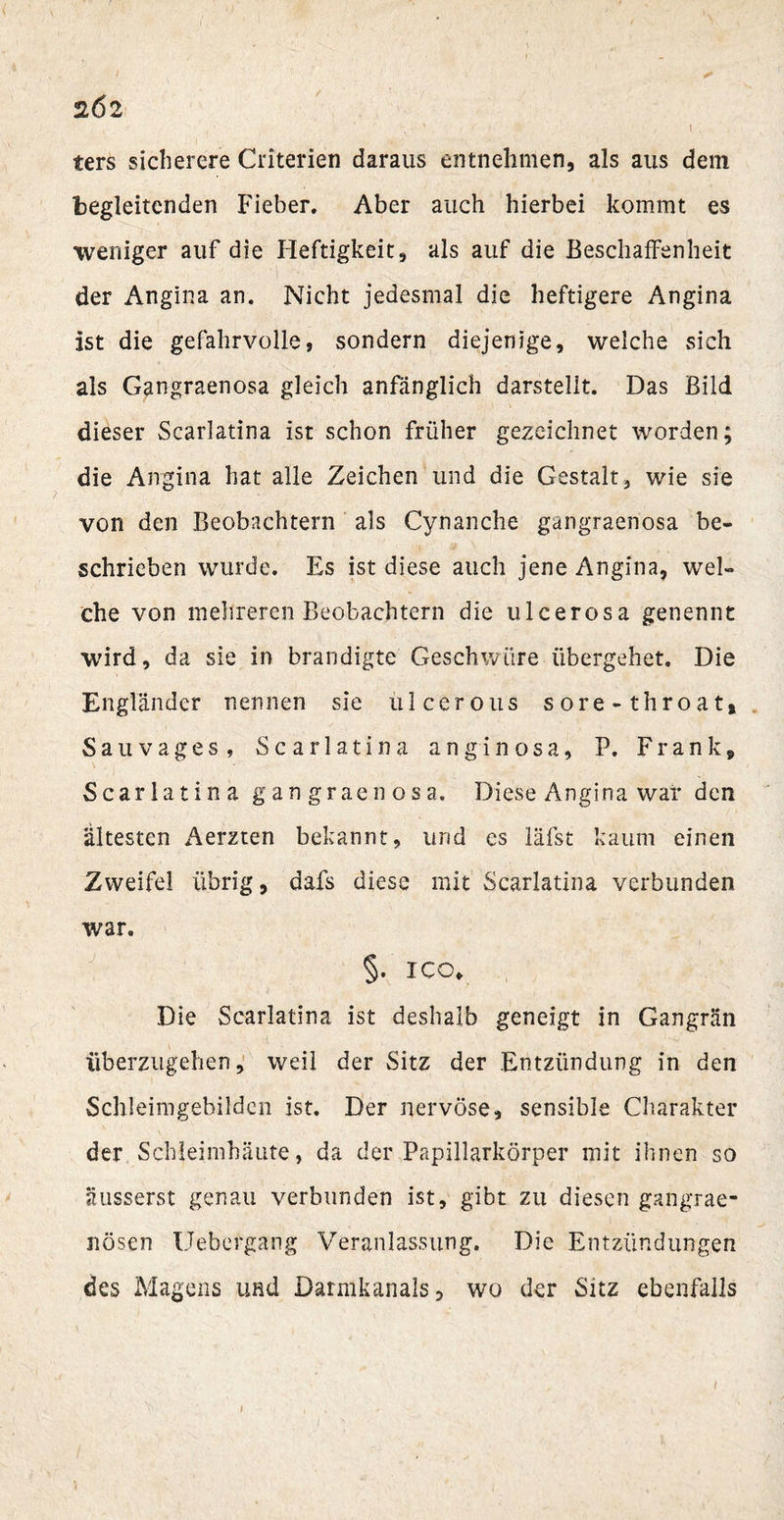 2Ö2 ' \ ters sicherere Criterien daraus entnehmen, als aus dem begleitenden Fieber. Aber auch hierbei kommt es weniger auf die Heftigkeit, als auf die Beschaffenheit der Angina an. Nicht jedesmal die heftigere Angina ist die gefahrvolle, sondern diejenige, welche sich als Gangraenosa gleich anfänglich darstellt. Das Bild dieser Scarlatina ist schon früher gezeichnet worden; die Angina hat alle Zeichen und die Gestalt, wie sie von den Beobachtern als Cynanche gangraenosa be¬ schrieben wurde. Es ist diese auch jene Angina, wel¬ che von mehreren Beobachtern die ulcerosa genennt wird, da sie in brandigte Geschwüre übergehet. Die Engländer nennen sie ulcerous sore-throat» Sauvages, Scarlatina anginosa, P. Frank, Scarlatina gangraenosa. Diese Angina war den ältesten Aerzten bekannt, und cs läfst kaum einen Zweifel übrig, dals diese mit Scarlatina verbunden war. §. ICO. Die Scarlatina ist deshalb geneigt in Gangrän überzugehen, weil der Sitz der Entzündung in den Schleimgebildcn ist. Der nervöse, sensible Charakter der Schleimhäute, da der Papillarkörper mit ihnen so äusserst genau verbunden ist, gibt zu diesen gangrae- nösen Uebergang Veranlassung. Die Entzündungen des Magens und Darmkanals, wo der Sitz ebenfalls