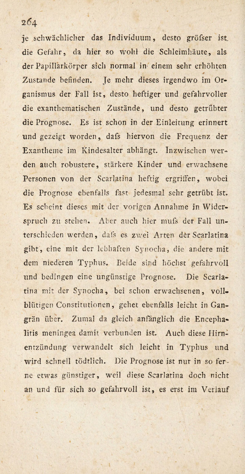 26 4 je schwächlicher das Individuum, desto gröfser ist, die Gefahr, da hier so wohl die Schleimhäute, als der Papillarkörper sich normal in einem sehr erhöhten Zustande befinden. Je mehr dieses irgendwo im Or¬ ganismus der Fall ist, desto heftiger und gefahrvoller die exanthematischen Zustände, und desto getrübter die Prognose. Es ist schon in der Einleitung erinnert und gezeigt worden, dafs hiervon die Frequenz der Exantheme im Kindesalter abhängt. Inzwischen wer¬ den auch robustere, stärkere Kinder und erwachsene Personen von der Scarljatina heftig ergriffen, wobei die Prognose ebenfalls fast jedesmal sehr getrübt ist. Es scheint dieses mit der vorigen Annahme in Wider¬ spruch zu stehen. Aber auch hier mufs der Fall un¬ terschieden werden, dafs es zwei Arten der Scarlati.na gibt, eine mit der lebhaften Synocha, die andere mit dem niederen Typhus. Beide sind höchst gefahrvoll und bedingen eine ungünstige Prognose. Die Scarla- tina mit der Synocha, bei schon erwachsenen, voll¬ blütigen Constitutionen, gehet ebenfalls leicht in Gan¬ grän über. Zumal da gleich anfänglich die Encepha¬ litis meningea damit verbunden ist. Auch diese Ilirn- entzündung verwandelt sich leicht in Typhus und wird schnell tödflich. Die Prognose ist nur in so fer¬ ne etwas günstiger, weil diese Searlatina doch nicht an und für sich so gefahrvoll ist, es erst im Verlauf