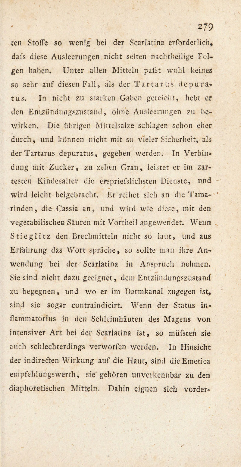 ten Stoffe so wenig bei der Scarlatina erforderlich, dafs diese Ausleerungen nicht selten nachteilige Fol¬ gen haben. Unter allen Mitteln pafst wohl keines so sehr auf diesen Fall, als der Tartarus depura- tus. In nicht zu starken Gaben gereicht, hebt er v \ den Entzündungszustand, ohne Ausleerungen zu be¬ wirken. Die übrigen Mittelsalze schlagen schon eher durch, und können nicht mit so vieler Sicherheit, als der Tartarus depuratus, gegeben werden. In Verbin¬ dung mit Zucker, zu zehen Gran, leistet er im zar¬ testen Kindesalter die erspriefslichsten Dienste, und wird leicht beigebracht. Er reihet sich an die Tama¬ rinden, die Cassia an, und wird wie diese, mit den vegetabilischen Säuren mit Vortheil angewendet. Wenn Stieglitz den Brechmitteln nicht so laut, und aus Erfahrung das Wort spräche, so sollte man ihre An¬ wendung bei der Scarlatina in Anspruch nehmen. Sie sind nicht dazu geeignet, dem Entzündungszustand zu begegnen, und wo er im Darmkanal zugegen ist, sind sie sogar contraindicirt. Wenn der Status in- flammatorius in den Schleimhäuten des Magens von intensiver Art bei der Scarlatina ist, so müfsten sie auch schlechterdings verworfen werden. In Hinsicht der indire&amp;en Wirkung auf die Haut, sind die Emetica empfehlungswerth, sie gehören unverkennbar zu den diaphoretischen Mitteln, Dahin eignen sich vorder-