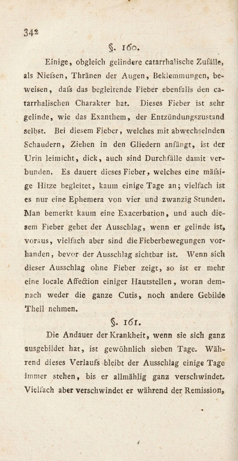 34* §. l6a&gt; Einige, obgleich gelindere catarrhaüsche Zufälle, als Nielsen, Thränen der Augen, Beklemmungen, be~ weisen, dafs das begleitende Fieber ebenfalls den ca« tarrhalischen Charakter hat. Dieses Fieber ist sehr gelinde, wie das Exanthem, der Entzündungszustand selbst. Bei diesem Fieber, welches mit abwechselnden Schaudern, Ziehen in den Gliedern anfängt, ist der Urin leimicht, dick, auch sind Durchfälle damit ver¬ bunden. Es dauert dieses Fieber, welches eine mäfsi* ge Hitze begleitet, kaum einige Tage an; vielfach ist cs nur eine Epbemera von vier und zwanzig Stunden. Man bemerkt kaum eine Exacerbation, und auch die¬ sem Fieber gehet der Ausschlag, wenn er gelinde ist» voraus, vielfach aber sind die Fieberbewegungen vor* Banden, bevor der Ausschlag sichtbar ist. Wenn sich dieser Ausschlag ohne Fieber zeigt, so ist er mehr eine locale Affe&amp;ion einiger Hautstellen, woran dem- nach weder die ganze Cutis, noch andere Gebilde Theil nehmen. §. l6l. Die Andauer der Krankheit, wenn sie sich ganz ausgebildet hat, ist gewöhnlich sieben Tage. Wäh¬ rend dieses Verlaufs bleibt der Ausschlag einige Tage immer stehen, bis er allmählig ganz verschwindet. Vielfach aber verschwindet er während der Remission,