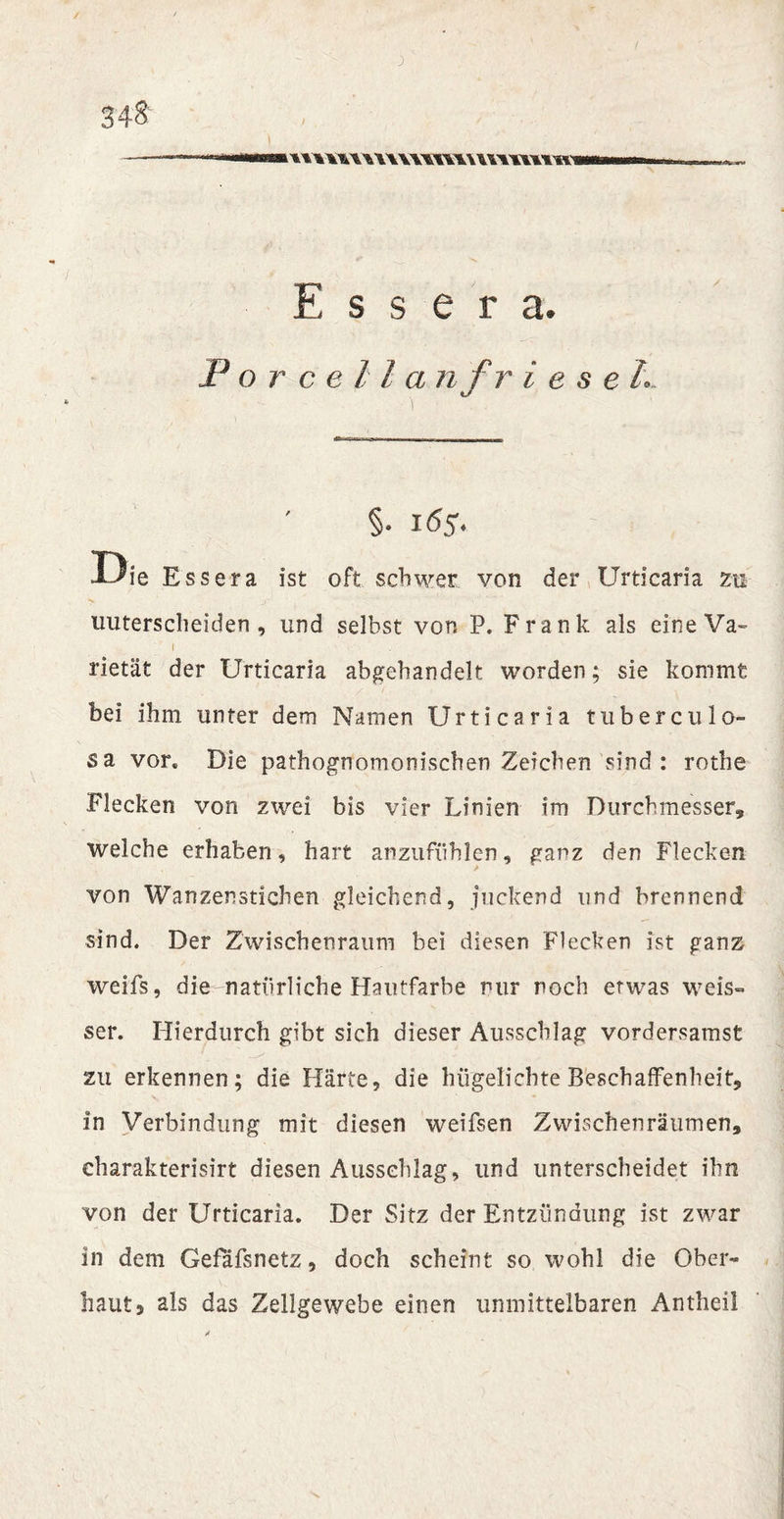 tuwuwwTOwmimw E s s e r a. Force 11 a nf rieset.. §• 165. Die Essera ist oft schwer von der Urticaria zu unterscheiden , und selbst von P. Frank als eine Va¬ rietät der Urticaria abgebandelt worden; sie kommt bei ihm unter dem Namen Urticaria tuberculo- sa vor. Die pathognomonischen Zeichen sind : rothe Flecken von zwei bis vier Linien im Durchmesser, welche erhaben, hart anzufühlen, ganz den Flecken von Wanzenstichen gleichend, juckend und brennend sind. Der Zwischenraum bei diesen Flecken ist ganz weifs, die natürliche Hautfarbe nur noch etwas weis» ser. Hierdurch gibt sich dieser Ausschlag vordersamst zu erkennen; die Härte, die hiigelichte Beschaffenheit, in Verbindung mit diesen weifsen Zwischenräumen, eharakterisirt diesen Ausschlag, und unterscheidet ihn von der Urticaria. Der Sitz der Entzündung ist zwar in dem Gefäfsnetz, doch scheint so wohl die Ober¬ haut» als das Zellgewebe einen unmittelbaren Antheil