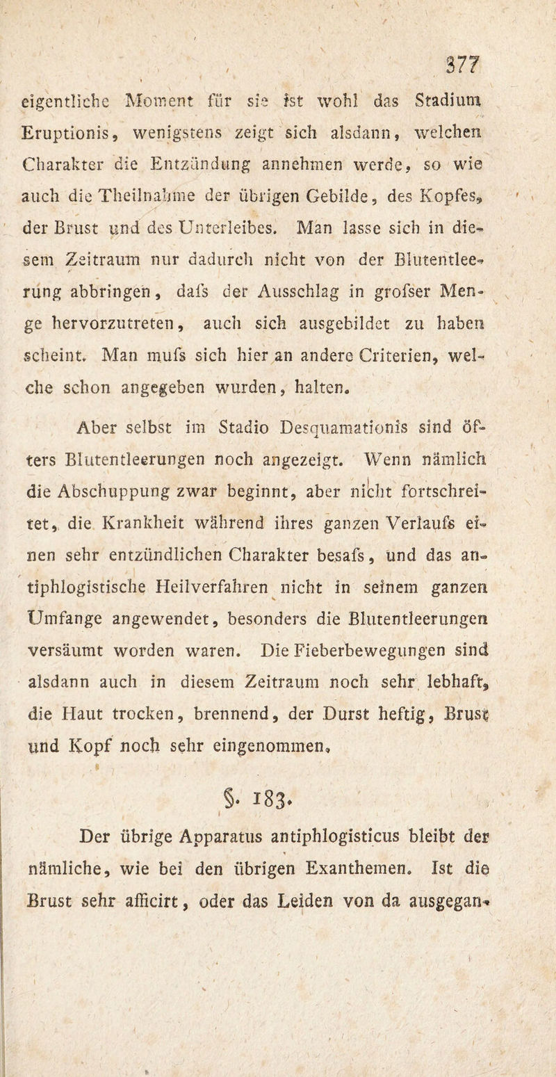 eigentliche Moment für sie ist wohl das Stadium Eruptionis, wenigstens zeigt sieh alsdann, welchen Charakter die Entzündung annehmen werde? so wie auch die Theilnahme der übrigen Gebilde, des Kopfes, y* '-ik der Brust und des Unterleibes. Man lasse sich in die¬ sem Zeitraum nur dadurch nicht von der Blutentlee¬ rung abbringen, dafs der Ausschlag in grofser Men¬ ge hervorzutreten, auch sich ausgebildet zu haben scheint. Man mufs sich hier an andere Criterien, wel¬ che schon angegeben wurden, halten. Aber selbst im Stadio Descmamationis sind öf- X ters Blutentleerungen noch angezeigt. Wenn nämlich die Abschuppung zwar beginnt, aber nicht fortschrei¬ tet, die Krankheit während ihres ganzen Verlaufs ei¬ nen sehr entzündlichen Charakter besafs, und das an- ' tiphlogistische Heilverfahren nicht in seinem ganzen Umfange angewendet, besonders die Blutentleerungen versäumt worden waren. Die Fieberbewegungen sind alsdann auch in diesem Zeitraum noch sehr lebhaft, die Haut trocken, brennend, der Durst heftig, Brusi und Kopf noch sehr eingenommen» . * §• 183- I Der übrige Apparatus antiphlogisticus bleibt der * nämliche, wie bei den übrigen Exanthemen. Ist die Brust sehr afficirt, oder das Leiden von da ausgegan^