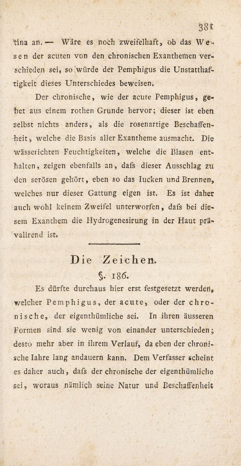 tina an,— Ware es noch zweifelhaft* ob das We^ s e n der acuten von den chronischen Exanthemen ver¬ schieden sei, so würde der Pemphigus die Unstatthaft v tigkeit dieses Unterschiedes beweisen. Der chronische, wie der acute Pemphigus, ge¬ het aus einem rothen Grunde hervor; dieser ist eben selbst nichts anders, als die rosenartige Beschaffen¬ heit* welche die Basis aller Exantheme ausmacht. Die wässerichten Feuchtigkeiten, welche die Blasen ent¬ halten, zeigen ebenfalls an, dafs dieser Ausschlag zu den serösen gehört, eben so das Iucken und Brennen, welches nur dieser Gattung eigen ist. Es ist daher auch wohl keinem Zweifel unterworfen, dafs bei die¬ sem Exanthem die Hydrogenesirung in der Haut prä» valirend ist* Die Zeichen« §. 186. Es dürfte durchaus hier erst festgesetzt werden* welcher Pemphigus, der acute, oder der chro¬ nische, der eigenthümliche sei. In ihren äusseren X Formen sind sie wenig von einander unterschieden; desto mehr aber in ihrem Verlauf, da eben der chroni¬ sche Iahre lang andauern kann. Dem Verfasser scheint es daher auch, dafs der chronische der eigenthümliche sei, woraus nämlich seine Natur und Beschaffenheit (