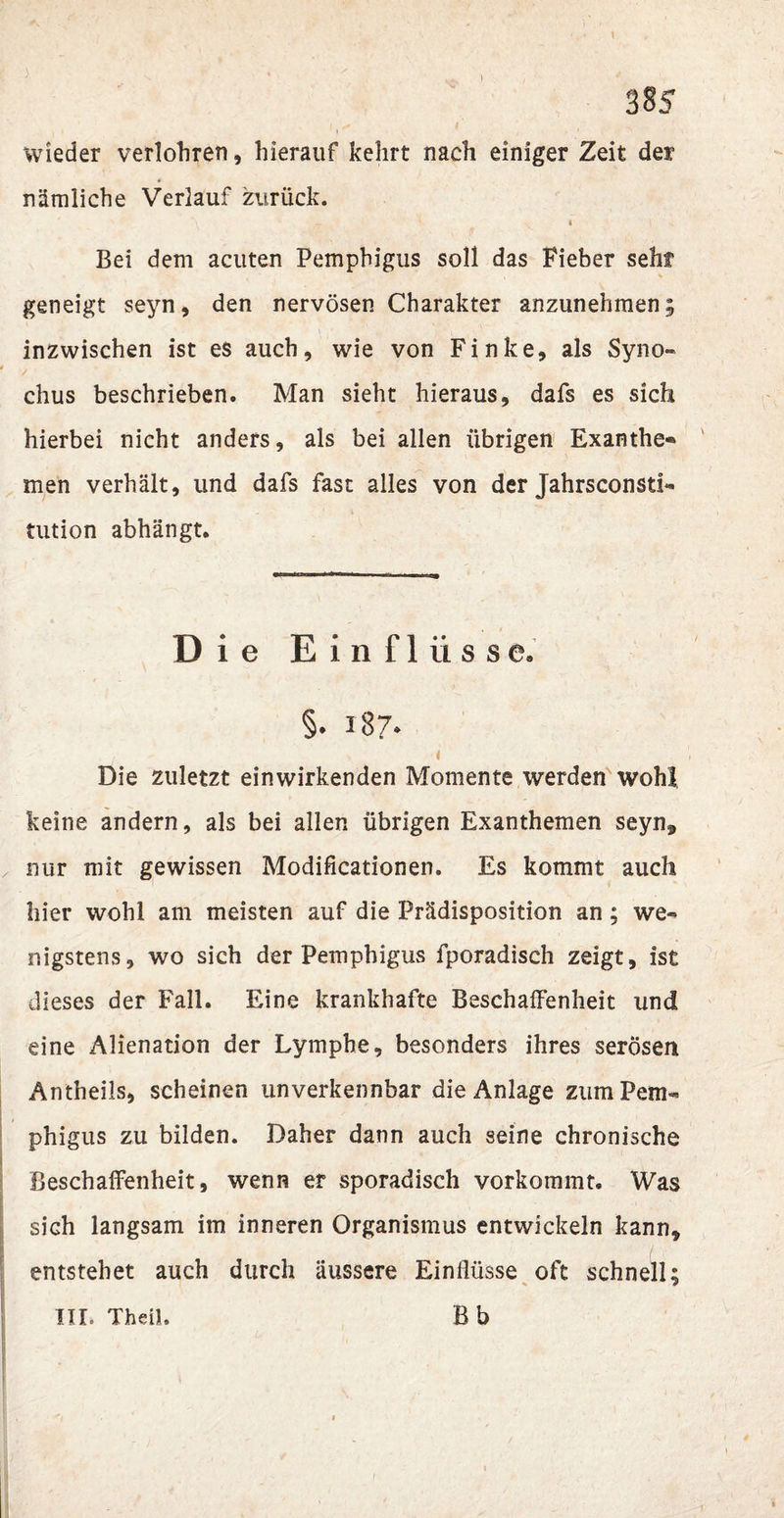 385 wieder verlohren, hierauf kehrt nach einiger Zeit der nämliche Verlauf zurück. Bei dem acuten Pemphigus soll das Fieber seht geneigt seyn, den nervösen Charakter anzunehmen; inzwischen ist es auch, wie von Finke, als Syno» chus beschrieben. Man sieht hieraus, dafs es sich hierbei nicht anders, als bei allen übrigen Exanthe« men verhält, und dafs fast alles von der Jahrsconsti- tution abhängt. Die Einflüsse. §. 187. t Die zuletzt einwirkenden Momente werden wohl keine andern, als bei allen übrigen Exanthemen seyn, nur mit gewissen Modificationen. Es kommt auch hier wohl am meisten auf die Prädisposition an ; we¬ nigstens, wo sich der Pemphigus fporadisch zeigt, ist dieses der Fall. Eine krankhafte Beschaffenheit und eine Alienation der Lymphe, besonders ihres serösen Antheils, scheinen unverkennbar die Anlage zum Pem¬ phigus zu bilden. Daher dann auch seine chronische Beschaffenheit, wenn er sporadisch vorkommt. Was sich langsam im inneren Organismus entwickeln kann, entstehet auch durch äussere Einflüsse oft schnell;