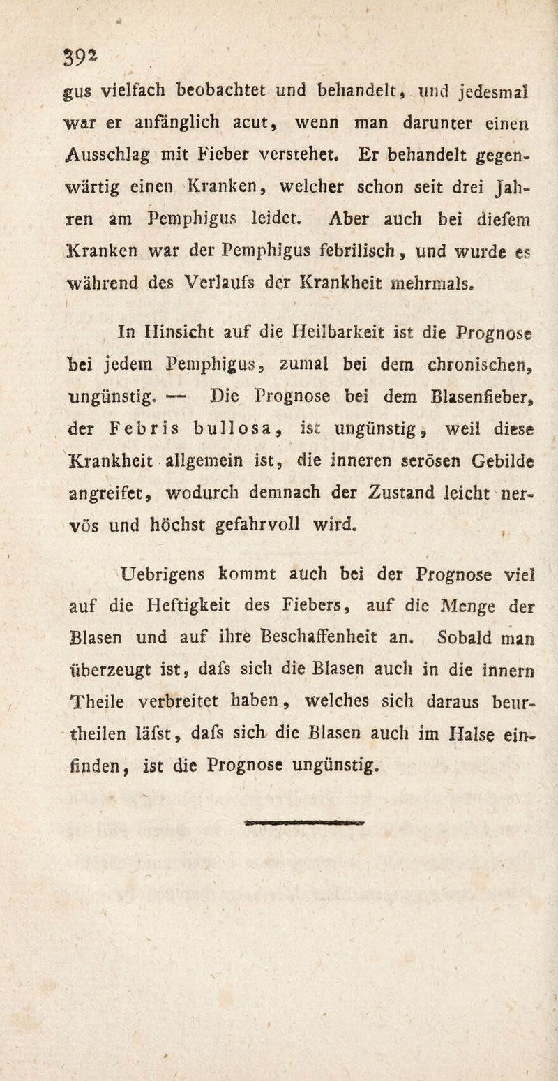 39^ gus vielfach beobachtet und behandelt, und jedesmal war er anfänglich acut, wenn man darunter einen Ausschlag mit Fieber verstehet. Er behandelt gegen¬ wärtig einen Kranken, welcher schon seit drei Jah¬ ren am Pemphigus leidet. Aber auch bei diefem Kranken war der Pemphigus febrilisch, und wurde es während des Verlaufs der Krankheit mehrmals. i &lt; In Hinsicht auf die Heilbarkeit ist die Prognose bei jedem Pemphigus, zumal bei dem chronischen, ungünstig. — Die Prognose bei dem Blasenfieber, der Febris bullosa, ist ungünstig, weil diese Krankheit allgemein ist, die Inneren serösen Gebilde \ : angreifet, wodurch demnach der Zustand leicht ner- vös und höchst gefahrvoll wird. Uebrigens kommt auch bei der Prognose viel auf die Heftigkeit des Fiebers, auf die Menge der Blasen und auf ihre Beschaffenheit an. Sobald man überzeugt ist, dafs sich die Blasen auch in die innern Theile verbreitet haben, welches sich daraus beur¬ teilen läfst, dafs sich die Blasen auch im Halse ein¬ finden, ist die Prognose ungünstig. j