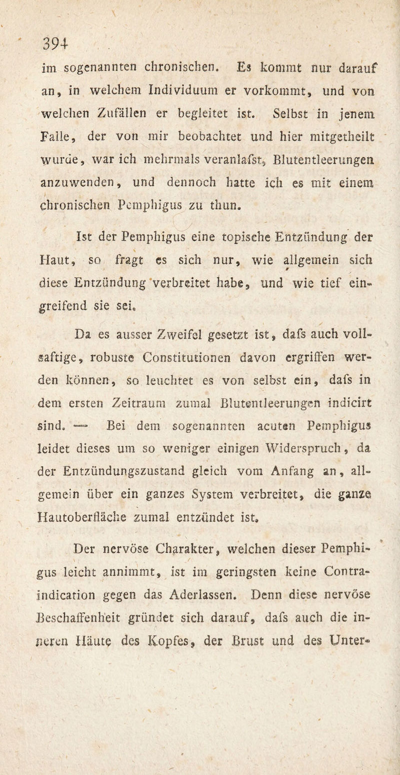 im sogenannten chronischen. Es kommt nur darauf an, in welchem Individuum er vorkommt, und von welchen Zufällen er begleitet ist. Selbst in jenem Falle, der von mir beobachtet und hier mitgetheilt Wurde, war ich mehrmals veranlafst, Blutentleerungem anzuwenden, und dennoch hatte ich es mit einem b . . &gt; - &gt; V. chronischen Pemphigus zu thun. Ist der Pemphigus eine topische Entzündung der Haut, so fragt es sich nur, wie allgemein sich 9 diese Entzündung verbreitet habe, und wie tief ein» greifend sie sei. f • \ . s Da es ausser Zweifel gesetzt ist, dafs auch voll- saftige, robuste Constitutionen davon ergriffen wer¬ den können, so leuchtet es von selbst ein, dafs in dem ersten Zeitraum zumal Blutentleerungen indicirt sind. — Bei dem sogenannten acuten Pemphigus leidet dieses um so weniger einigen Widerspruch, da der Entzündungszustand gleich vom Anfang an, all¬ gemein über ein ganzes System verbreitet, die ganze Hautoberfläche zumal entzündet ist» Der nervöse Charakter, welchen dieser Pemphi¬ gus leicht annimmt, ist im geringsten keine Contra- indication gegen das Aderlässen. Denn diese nervöse Beschaffenheit gründet sich darauf, dafs auch die in¬ neren Häute des Kopfes, der Brust und des Unter*