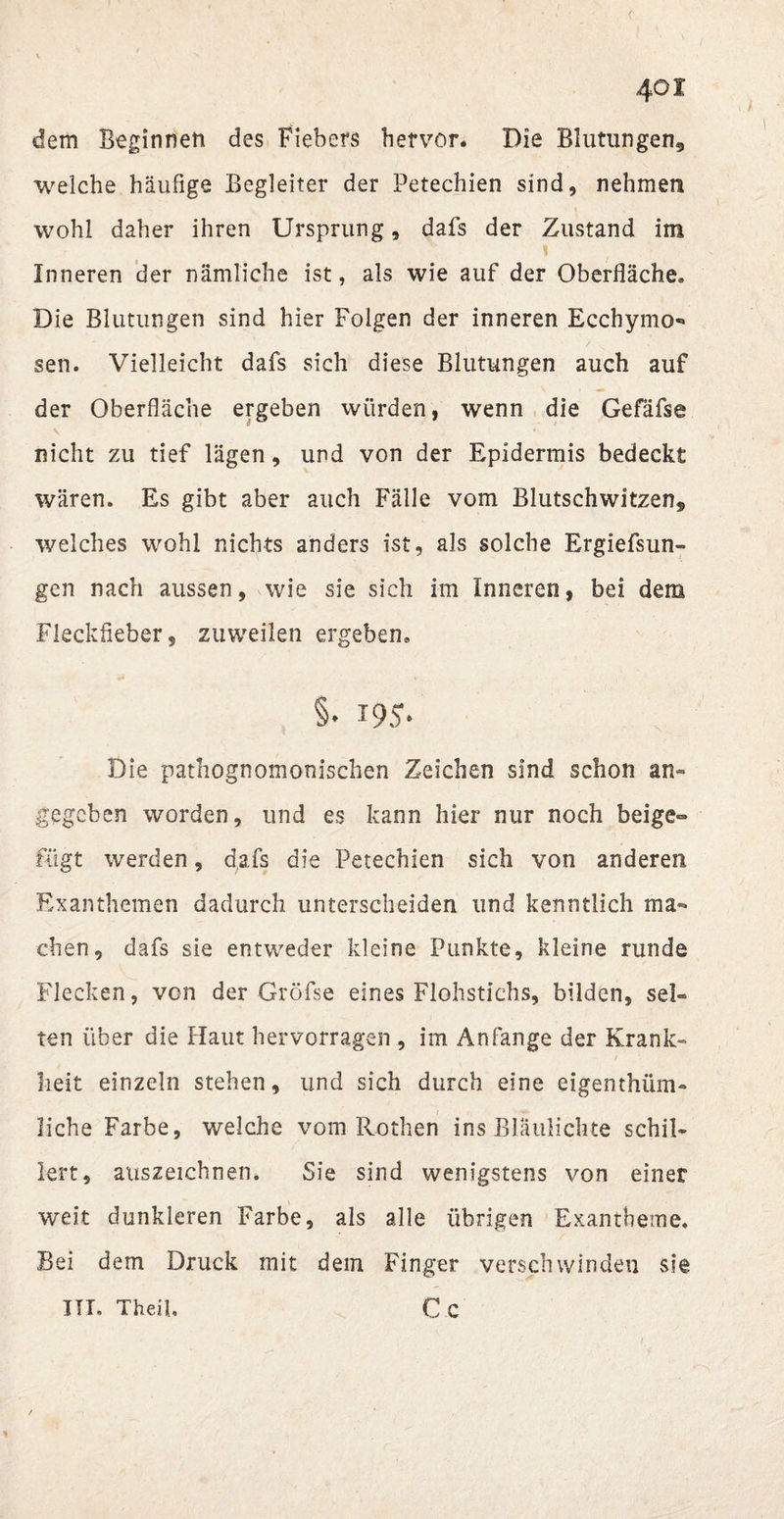 < 401 dem Beginnen des Fiebers hervor. Die Blutungen5 welche häufige Begleiter der Petechien sind, nehmen wohl daher ihren Ursprung, dafs der Zustand im Inneren der nämliche ist, als wie auf der Oberfläche» Die Blutungen sind hier Folgen der inneren Ecchymo** sen. Vielleicht dafs sich diese Blutungen auch auf der Oberfläche ergeben würden, wenn die Gefäfse nicht zu tief lägen, und von der Epidermis bedeckt wären. Es gibt aber auch Fälle vom Blutschwitzen* welches wohl nichts anders ist, als solche Ergiefsun- gen nach aussen, wie sie sich im Inneren, bei dem Fleckfieber, zuweilen ergeben» §. i95- Die pathognomonischen Zeichen sind schon an¬ gegeben worden, und es kann hier nur noch beige¬ fügt werden, dafs die Petechien sich von anderen Exanthemen dadurch unterscheiden und kenntlich ma¬ chen, dafs sie entweder kleine Punkte, kleine runde Flecken, von der Gröfse eines Flohstichs, bilden, sel¬ ten über die Haut hervorragen , im Anfänge der Krank¬ heit einzeln stehen, und sich durch eine eigenthüm- liche Farbe, welche vom Rothen ins Blaulichte schil¬ lert, auszeichnen. Sie sind wenigstens von einer weit dunkleren Farbe, als alle übrigen Exantheme. Bei dem Druck mit dem Finger verschwinden sie Cc ITT. Theil.