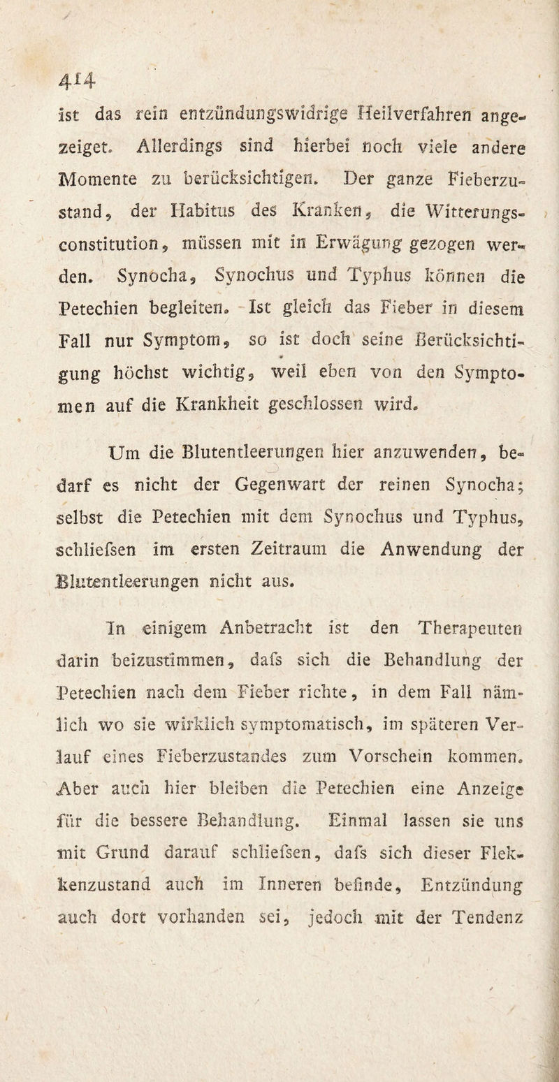 4*4 ist das rein entzündungswidrige Heilverfahren ange* zeiget* Allerdings sind hierbei noch viele andere Momente zu berücksichtigen* Der ganze Fieberzu¬ stand, der Habitus des Kranken, die Witterungs¬ constitution ? müssen mit in Erwägung gezogen wer«, den. Synocha, Synochus und Typhus können die Petechien begleiten. Ist gleich das Fieber in diesem Fall nur Symptom, so ist doch seine Berücksichti- m — gung höchst wichtig, weil eben von den Sympto¬ men auf die Krankheit geschlossen wird. Um die Blutentleerungen hier anzuwenden, be¬ darf es nicht der Gegenwart der reinen Synocha; selbst die Petechien mit dem Synochus und Typhus, schliefsen im ersten Zeitraum die Anwendung der Blutentleerungen nicht aus. In einigem Anbetracht ist den Therapeuten darin beizustimmen, dafs sich die Behandlung der Petechien nach dem Fieber richte, in dem Fall näm¬ lich wo sie wirklich symptomatisch, im späteren Ver¬ lauf eines Fieberzustandes zum Vorschein kommen. Aber auch hier bleiben die Petechien eine Anzeige für die bessere Behandlung. Einmal lassen sie uns mit Grund darauf schliefsen, dafs sich dieser Fiele- kenzustand auch im Inneren befinde, Entzündung auch dort vorhanden sei, jedoch mit der Tendenz