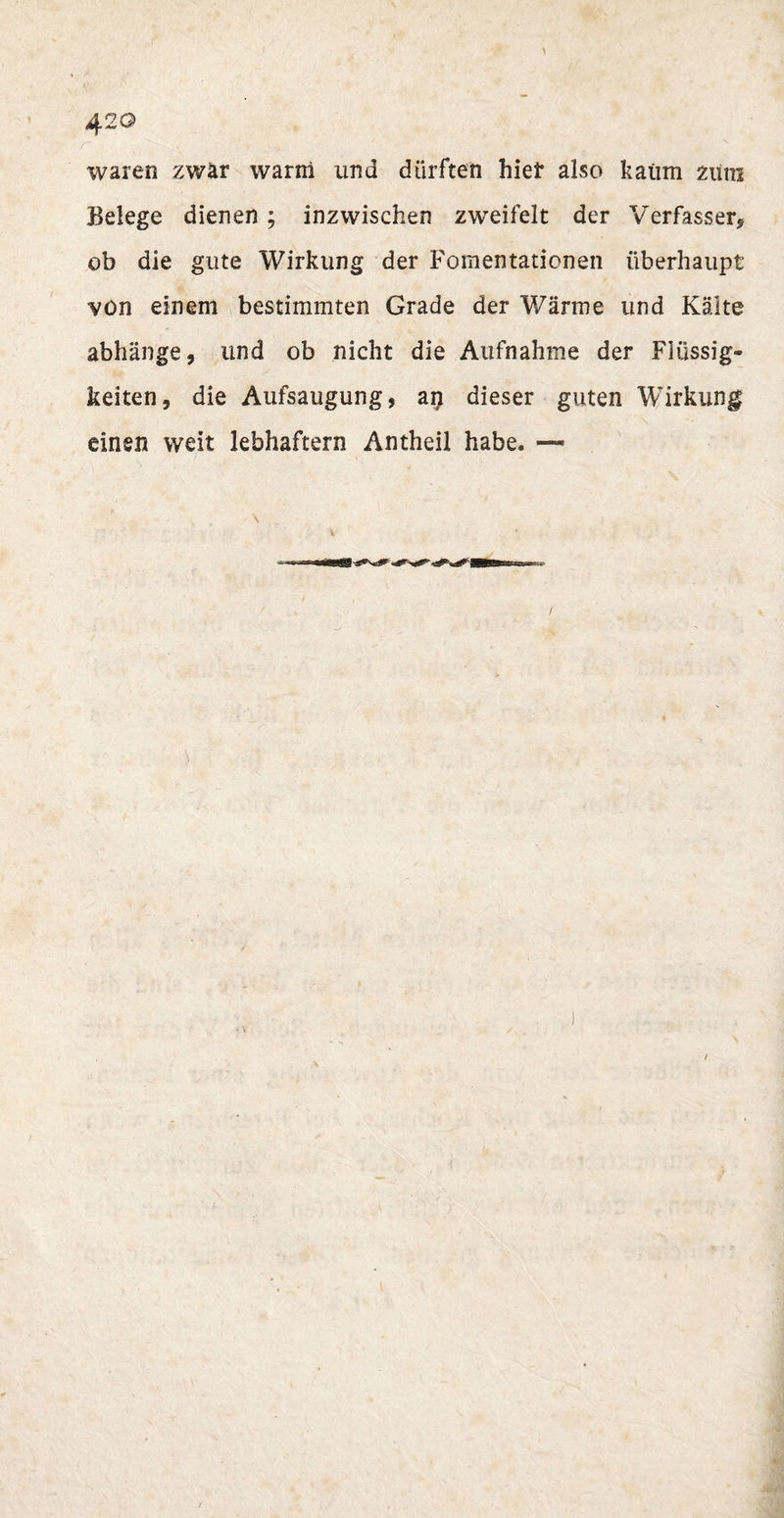 42 o waren zwar warm und dürften hief also kaum zum Belege dienen; inzwischen zweifelt der Verfasser* ob die gute Wirkung der Fomentationen überhaupt von einem bestimmten Grade der Wärme und Kälte abhänge, und ob nicht die Aufnahme der Flüssig¬ keiten, die Aufsaugung, an dieser guten Wirkung einen weit lebhaftem Antheil habe. —