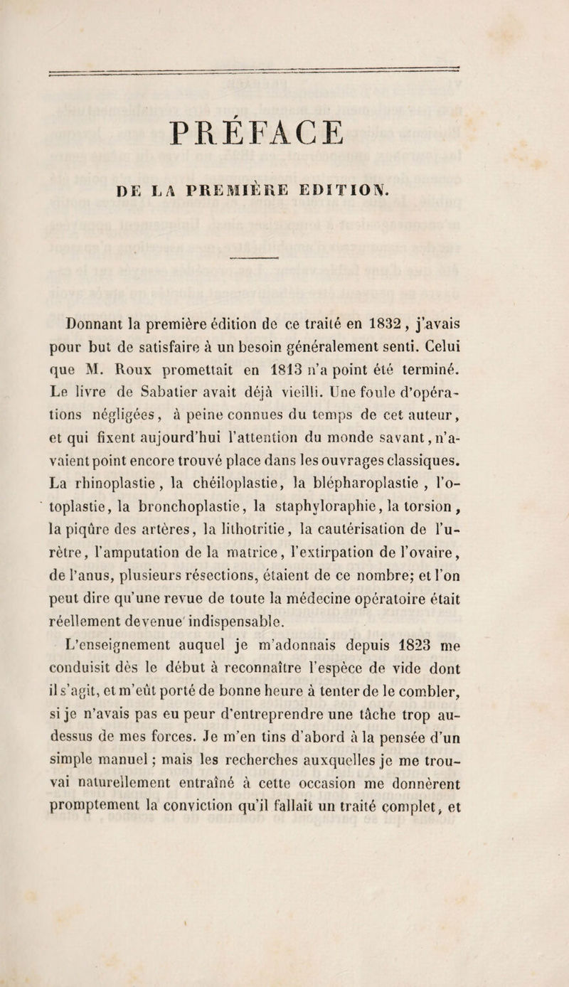 PRÉFACE DE LA PREMIÈRE EDITION. Donnant la première édition de ce traité en 1832 , j’avais pour but de satisfaire à un besoin généralement senti. Celui que M. Roux promettait en 1813 n’a point été terminé. Le livre de Sabatier avait déjà vieilli. Une foule d’opéra¬ tions négligées, à peine connues du temps de cet auteur, et qui fixent aujourd’hui l’attention du monde savant,n’a¬ vaient point encore trouvé place dans les ouvrages classiques. La rhinoplastie, la chéiloplastie, la blépharoplastie, l’o- toplastie, la bronchoplastie, la staphyloraphie, la torsion , la piqûre des artères, la liihotritie, la cautérisation de l’u¬ rètre, l’amputation de la matrice, l’extirpation de l’ovaire, de l’anus, plusieurs résections, étaient de ce nombre; et l’on peut dire qu’une revue de toute la médecine opératoire était réellement devenue' indispensable. L’enseignement auquel je m’adonnais depuis 1823 me conduisit dès le début à reconnaître l’espèce de vide dont il s’agit, et m’eût porté de bonne heure à tenter de le combler, si je n’avais pas eu peur d’entreprendre une tâche trop au- dessus de mes forces. Je m’en tins d’abord à la pensée d’un simple manuel ; mais les recherches auxquelles je me trou¬ vai naturellement entraîné à cette occasion me donnèrent promptement la conviction qu’il fallait un traité complet, et